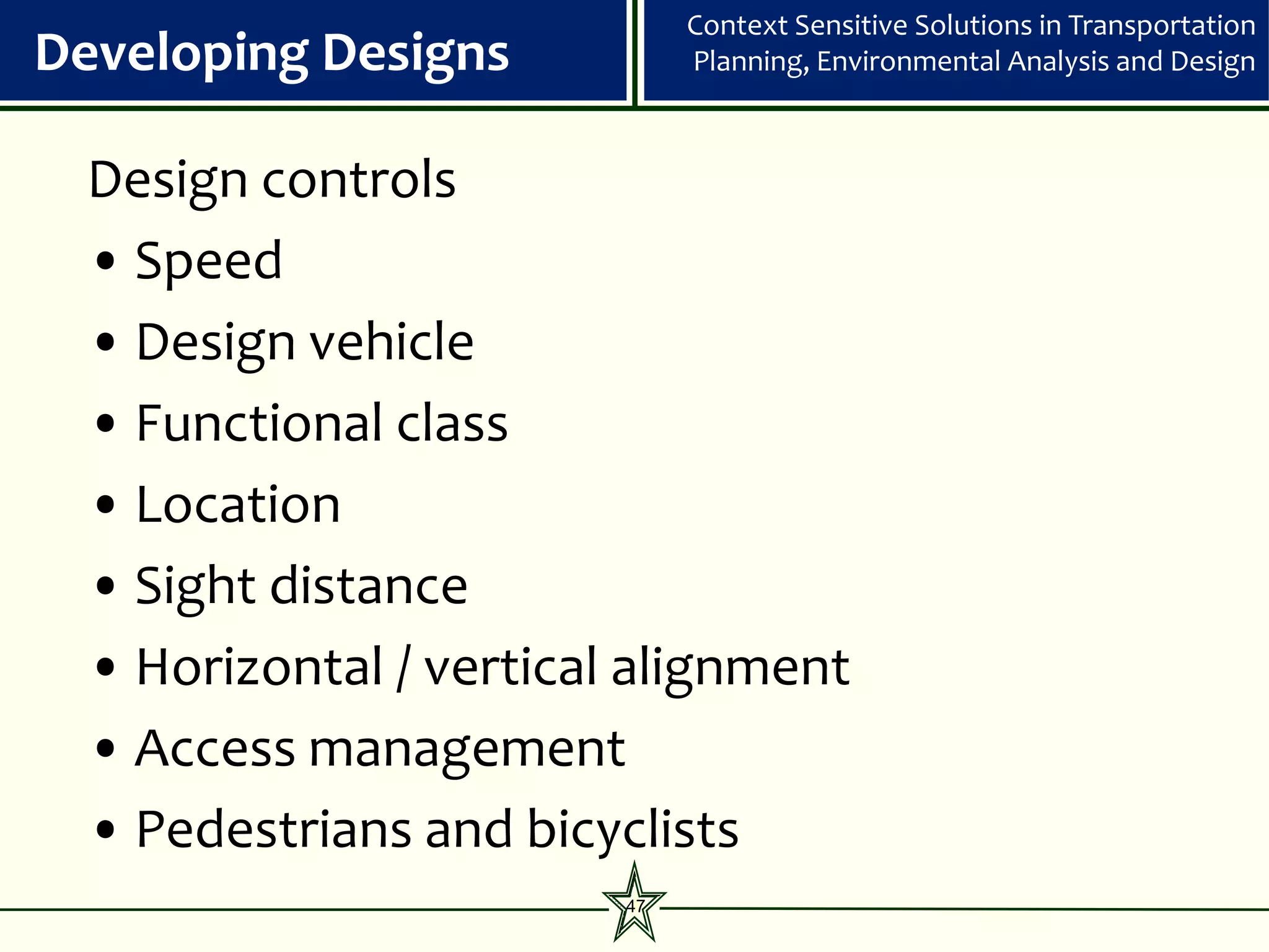 Context Sensitive Solutions in Transportation
Developing Designs           Planning, Environmental Analysis and Design



 Design controls
 • Speed
 • Design vehicle
 • Functional class
 • Location
 • Sight distance
 • Horizontal / vertical alignment
 • Access management
 • Pedestrians and bicyclists
                        47
 
