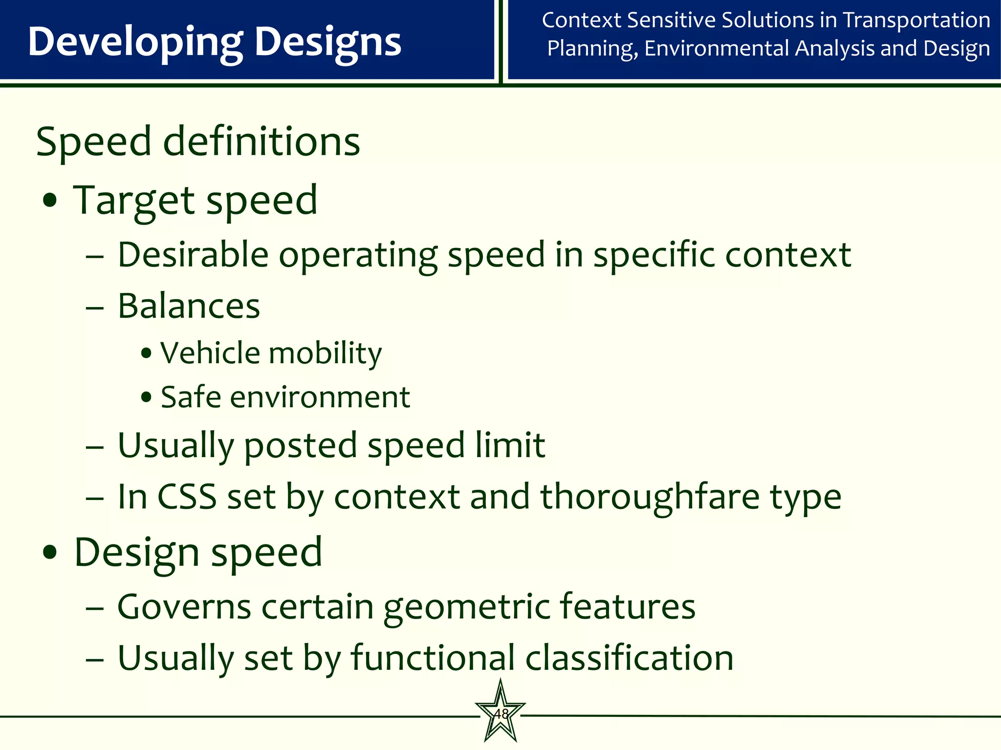 Context Sensitive Solutions in Transportation
Developing Designs               Planning, Environmental Analysis and Design



Speed definitions
• Target speed
  – Desirable operating speed in specific context
  – Balances
     •Vehicle mobility
     •Safe environment
  – Usually posted speed limit
  – In CSS set by context and thoroughfare type
• Design speed
  – Governs certain geometric features
  – Usually set by functional classification
                            48
 
