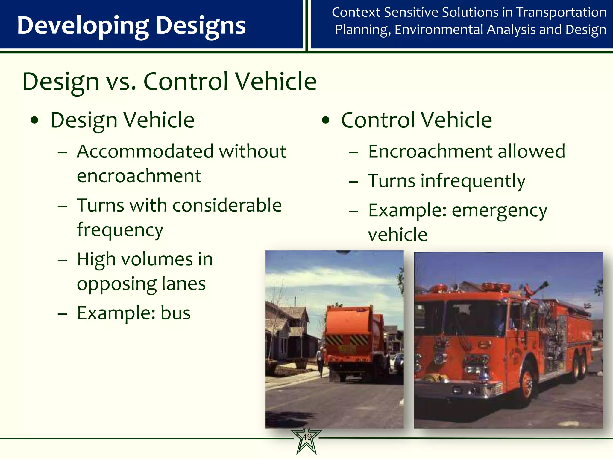 Context Sensitive Solutions in Transportation
Developing Designs                   Planning, Environmental Analysis and Design


Design vs. Control Vehicle
• Design Vehicle                    • Control Vehicle
   – Accommodated without              – Encroachment allowed
     encroachment                      – Turns infrequently
   – Turns with considerable           – Example: emergency
     frequency                           vehicle
   – High volumes in
     opposing lanes
   – Example: bus




                               49
 