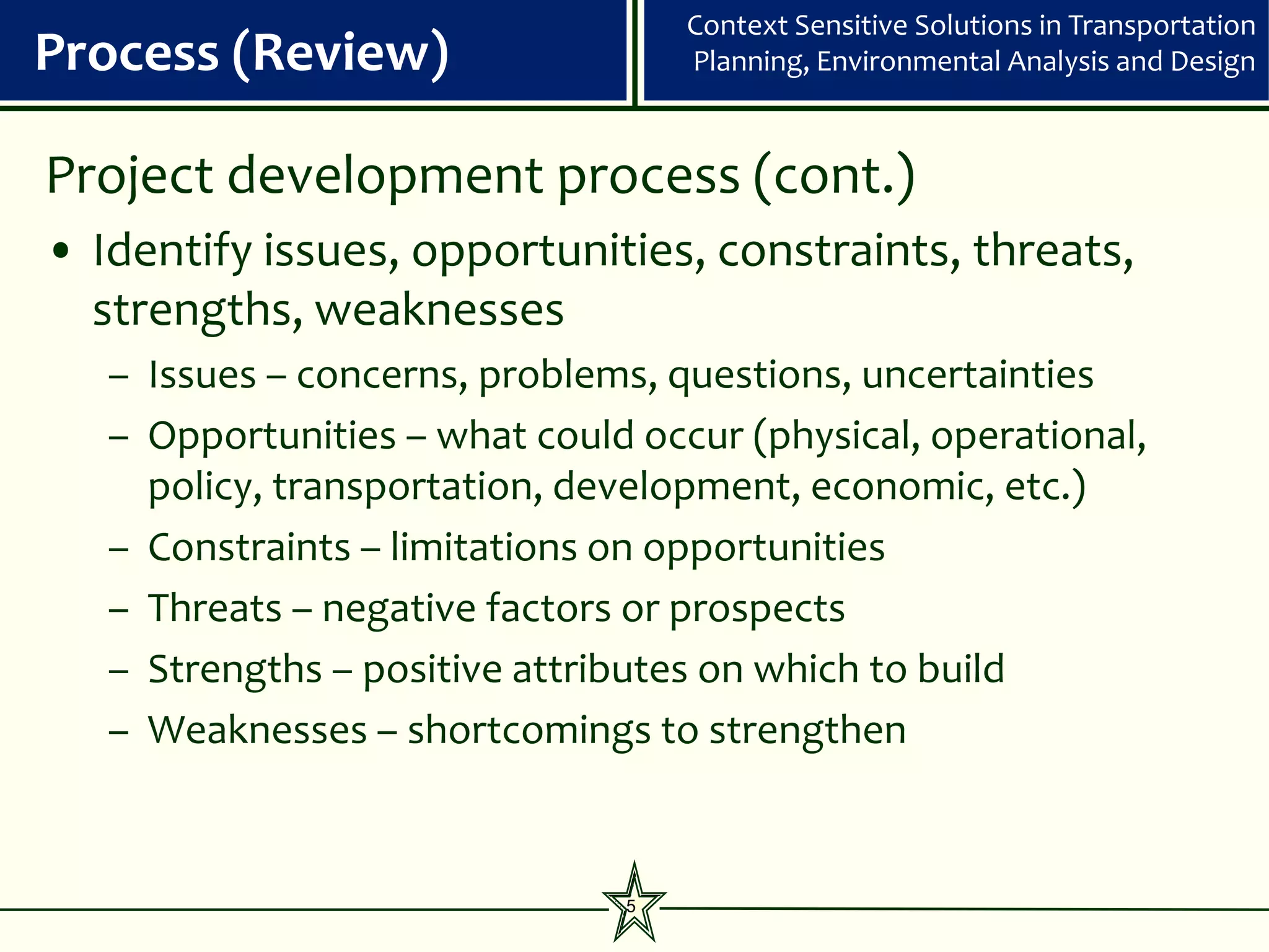 Context Sensitive Solutions in Transportation
Process (Review)                   Planning, Environmental Analysis and Design



Project development process (cont.)
• Identify issues, opportunities, constraints, threats,
  strengths, weaknesses
   – Issues – concerns, problems, questions, uncertainties
   – Opportunities – what could occur (physical, operational,
     policy, transportation, development, economic, etc.)
   – Constraints – limitations on opportunities
   – Threats – negative factors or prospects
   – Strengths – positive attributes on which to build
   – Weaknesses – shortcomings to strengthen


                               5
 