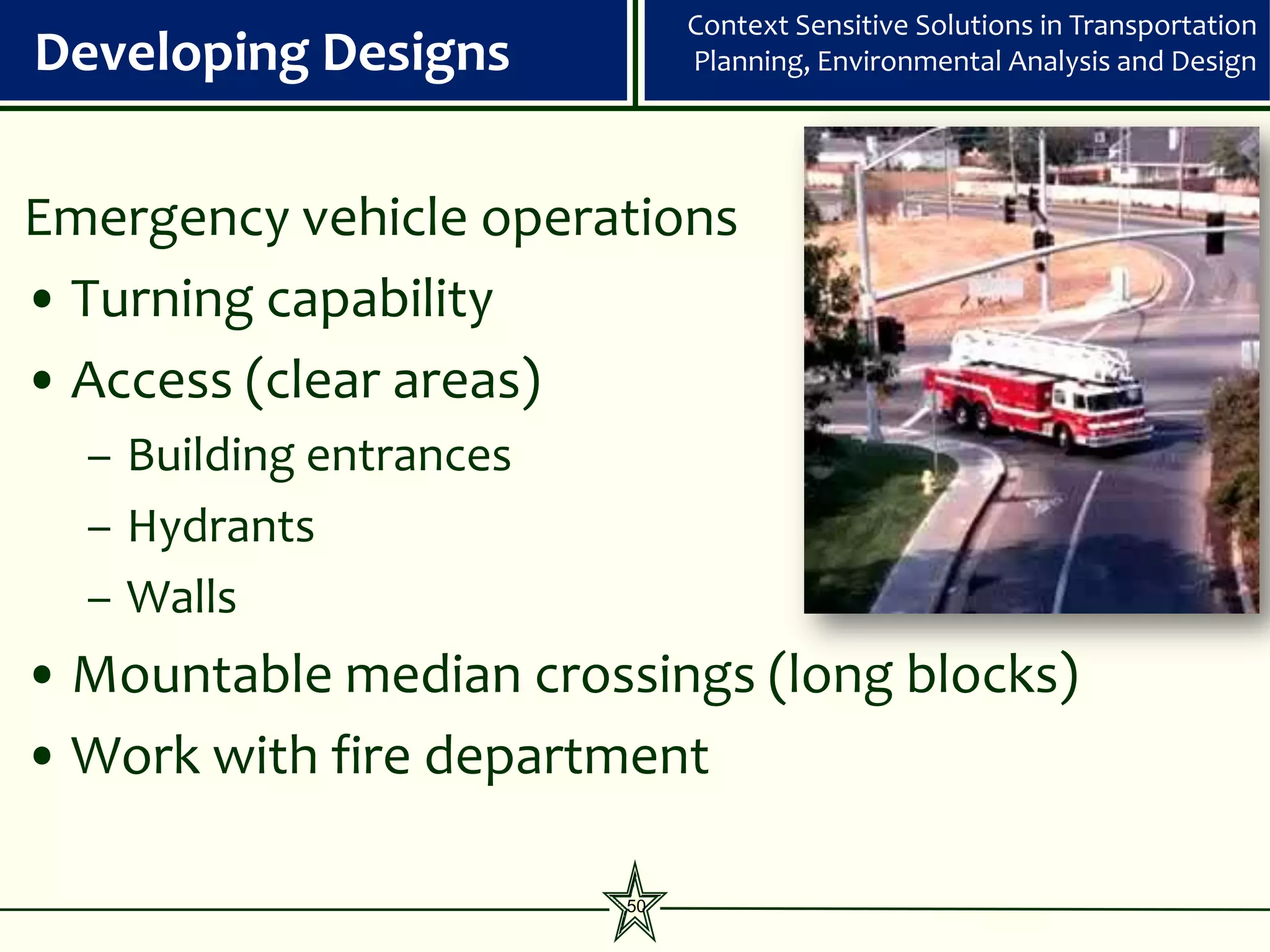 Context Sensitive Solutions in Transportation
Developing Designs            Planning, Environmental Analysis and Design




Emergency vehicle operations
• Turning capability
• Access (clear areas)
  – Building entrances
  – Hydrants
  – Walls
• Mountable median crossings (long blocks)
• Work with fire department

                         50
 