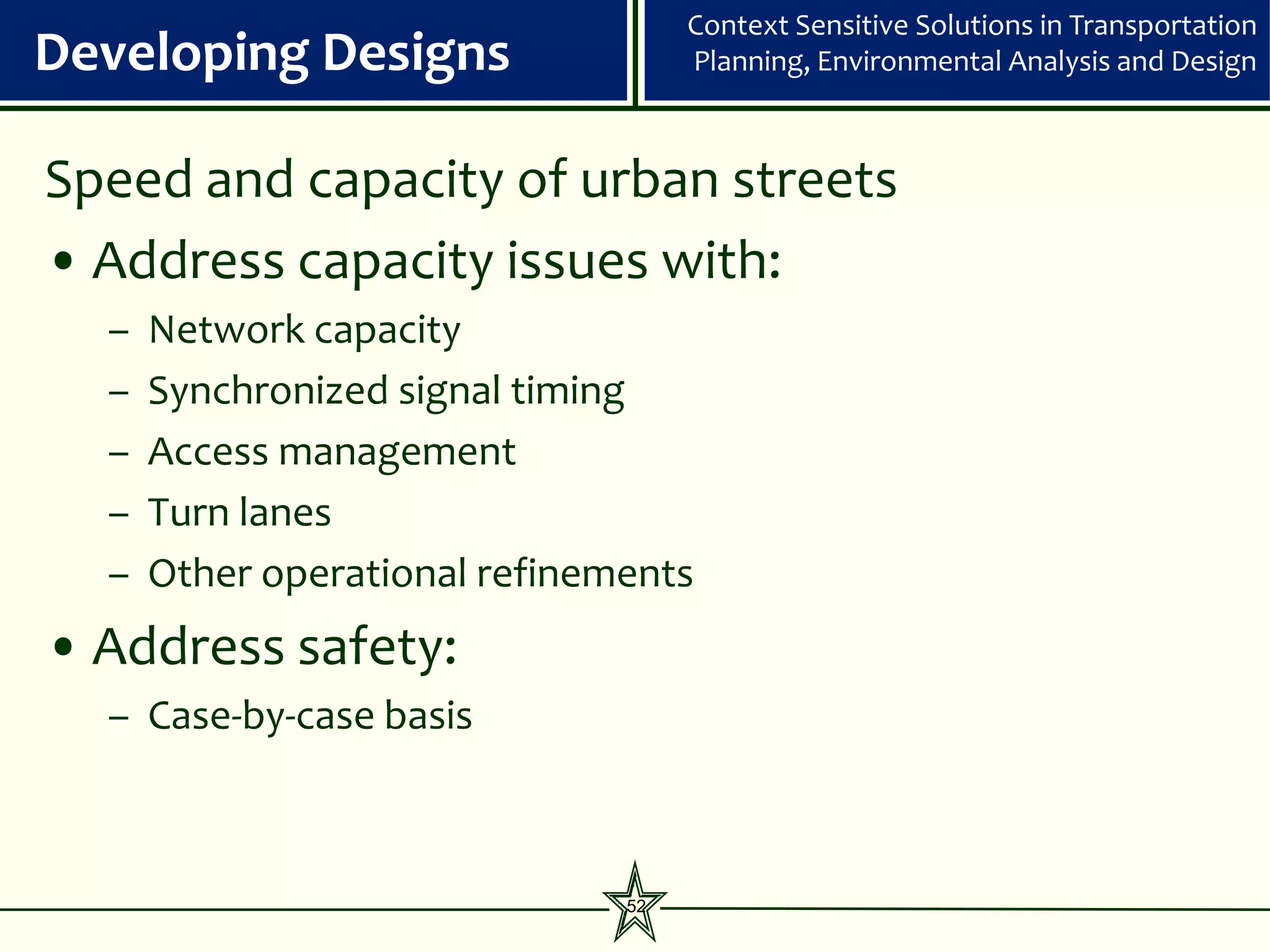 Context Sensitive Solutions in Transportation
Developing Designs                  Planning, Environmental Analysis and Design



Speed and capacity of urban streets
• Address capacity issues with:
  –   Network capacity
  –   Synchronized signal timing
  –   Access management
  –   Turn lanes
  –   Other operational refinements
• Address safety:
  – Case-by-case basis



                               52
 