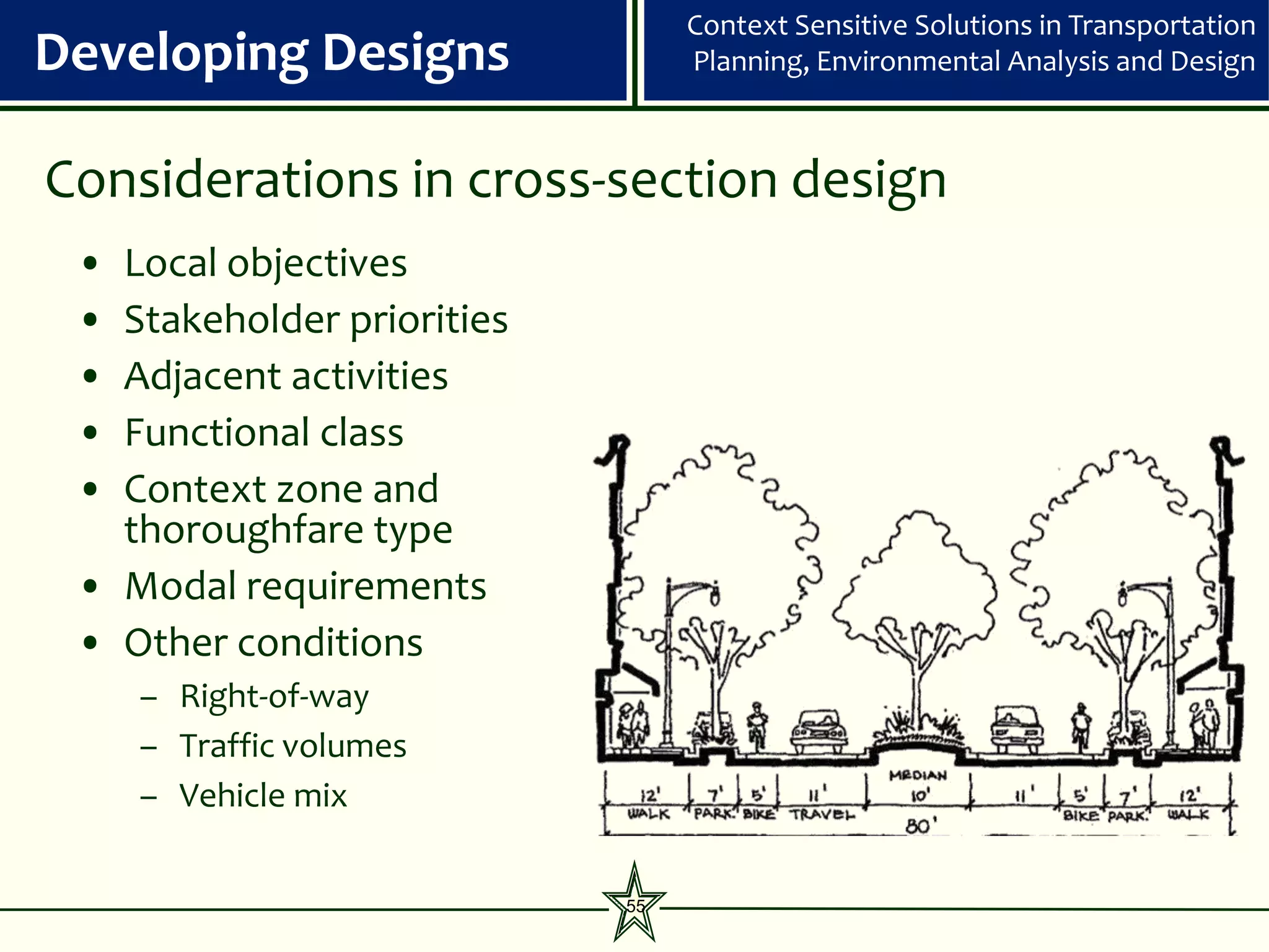 Context Sensitive Solutions in Transportation
Developing Designs               Planning, Environmental Analysis and Design



Considerations in cross-section design
 • Local objectives
 • Stakeholder priorities
 • Adjacent activities
 • Functional class
 • Context zone and
   thoroughfare type
 • Modal requirements
 • Other conditions
     – Right-of-way
     – Traffic volumes
     – Vehicle mix

                            55
 
