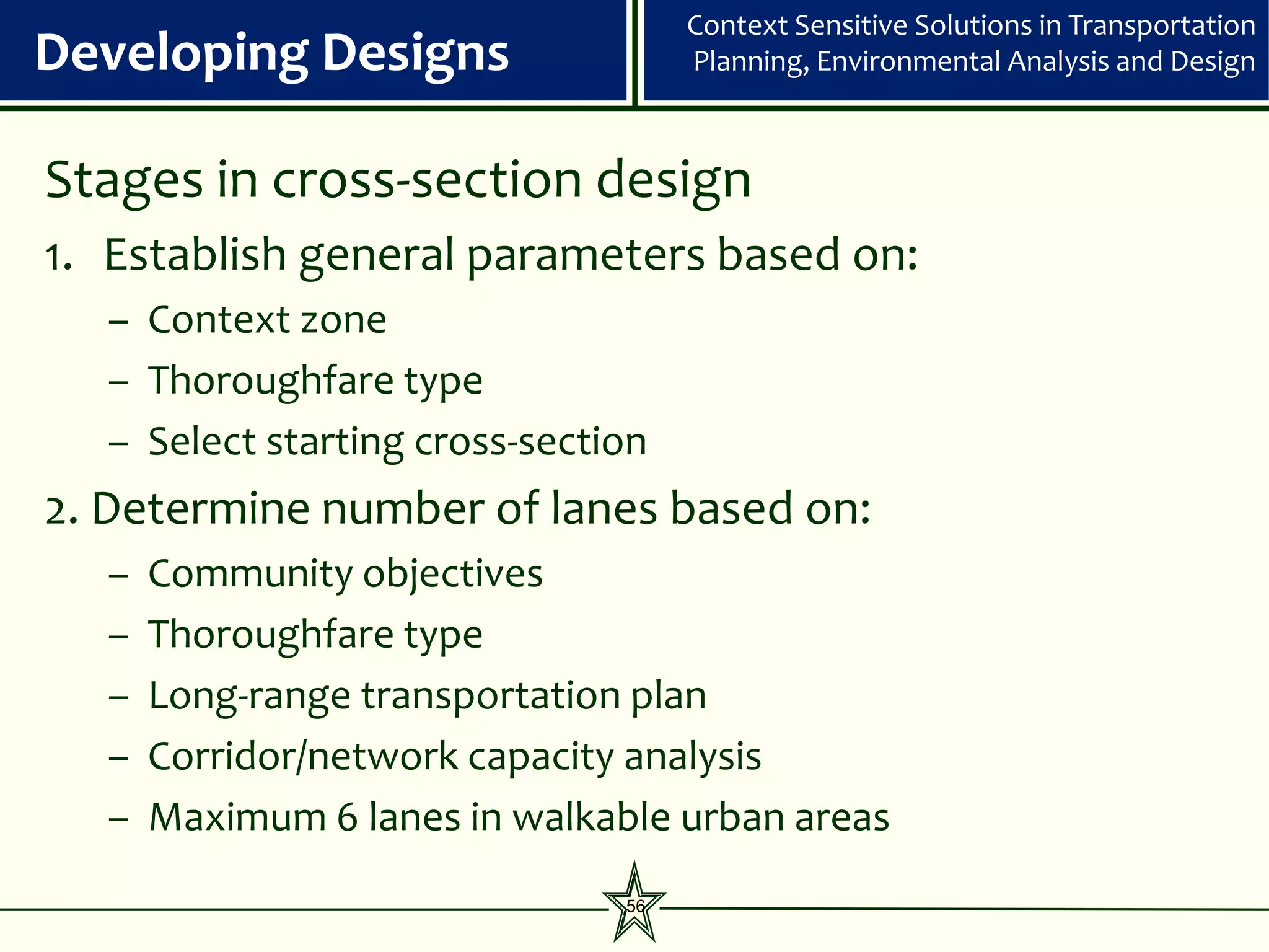 Context Sensitive Solutions in Transportation
Developing Designs                  Planning, Environmental Analysis and Design



Stages in cross-section design
1. Establish general parameters based on:
  – Context zone
  – Thoroughfare type
  – Select starting cross-section
2. Determine number of lanes based on:
  –   Community objectives
  –   Thoroughfare type
  –   Long-range transportation plan
  –   Corridor/network capacity analysis
  –   Maximum 6 lanes in walkable urban areas
                               56
 