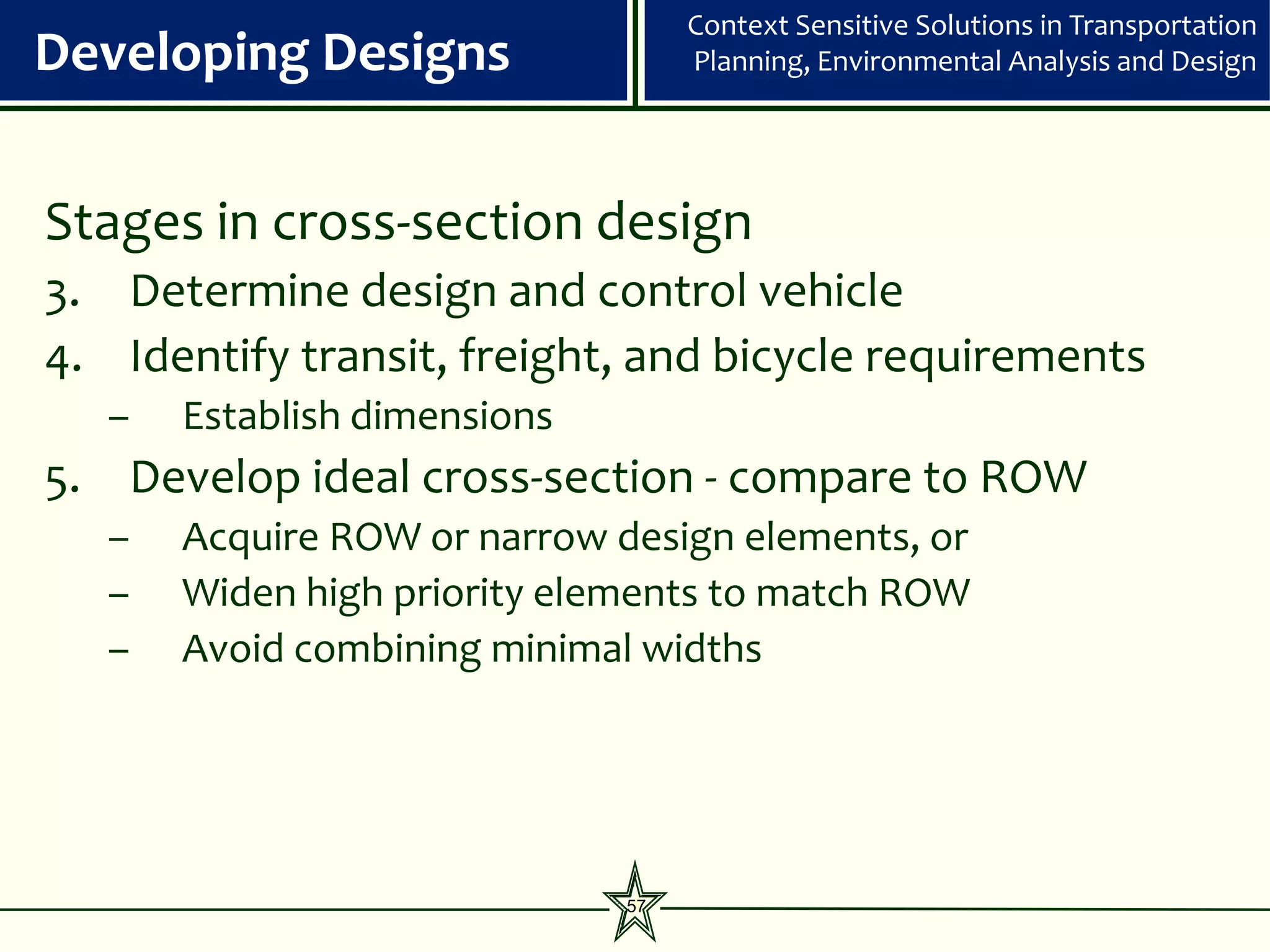 Context Sensitive Solutions in Transportation
Developing Designs                 Planning, Environmental Analysis and Design




Stages in cross-section design
3. Determine design and control vehicle
4. Identify transit, freight, and bicycle requirements
   –   Establish dimensions
5. Develop ideal cross-section - compare to ROW
   –   Acquire ROW or narrow design elements, or
   –   Widen high priority elements to match ROW
   –   Avoid combining minimal widths




                              57
 