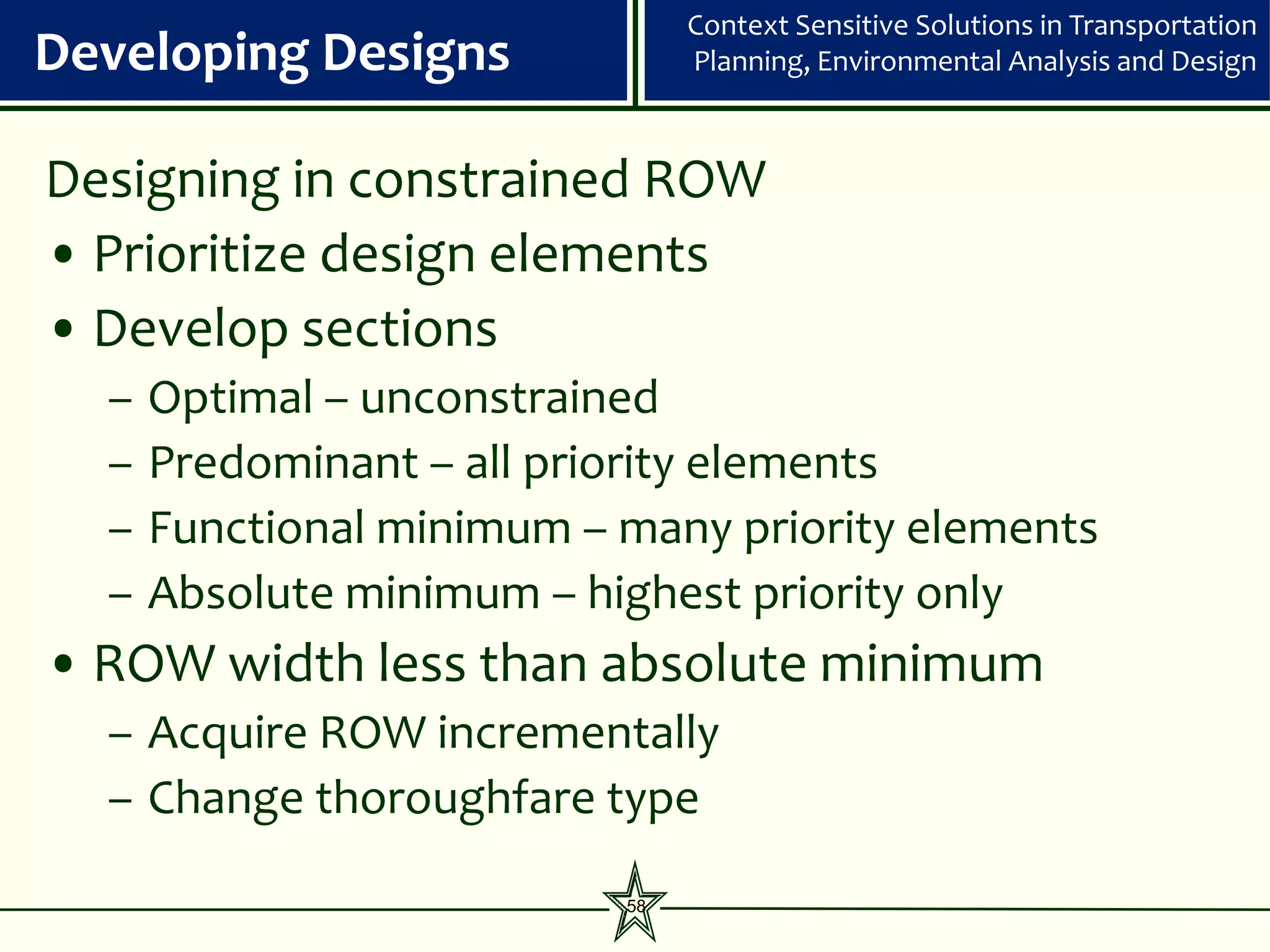 Context Sensitive Solutions in Transportation
Developing Designs              Planning, Environmental Analysis and Design



Designing in constrained ROW
• Prioritize design elements
• Develop sections
  –   Optimal – unconstrained
  –   Predominant – all priority elements
  –   Functional minimum – many priority elements
  –   Absolute minimum – highest priority only
• ROW width less than absolute minimum
  – Acquire ROW incrementally
  – Change thoroughfare type

                           58
 