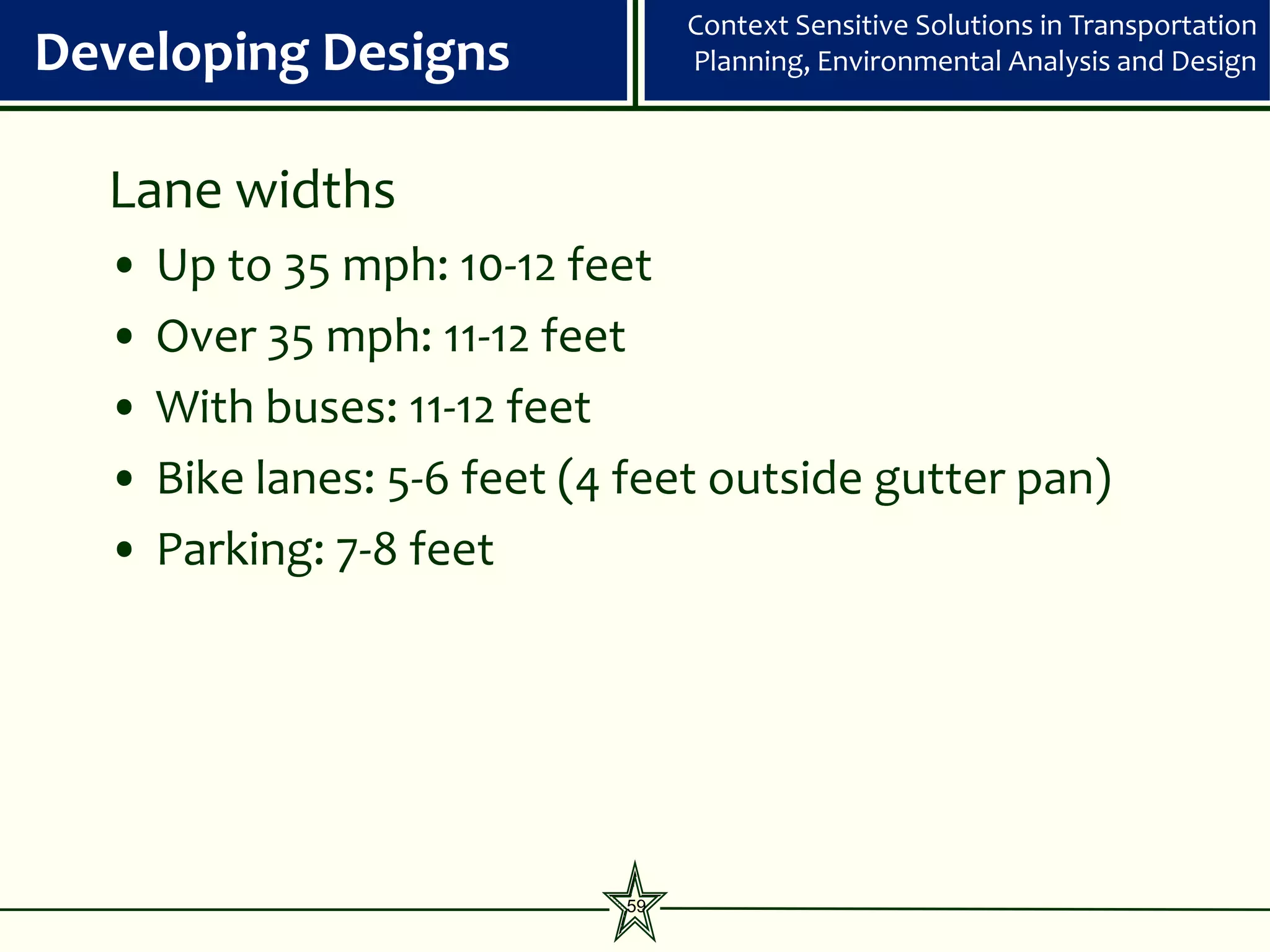 Context Sensitive Solutions in Transportation
Developing Designs                Planning, Environmental Analysis and Design



  Lane widths
  •   Up to 35 mph: 10-12 feet
  •   Over 35 mph: 11-12 feet
  •   With buses: 11-12 feet
  •   Bike lanes: 5-6 feet (4 feet outside gutter pan)
  •   Parking: 7-8 feet




                             59
 