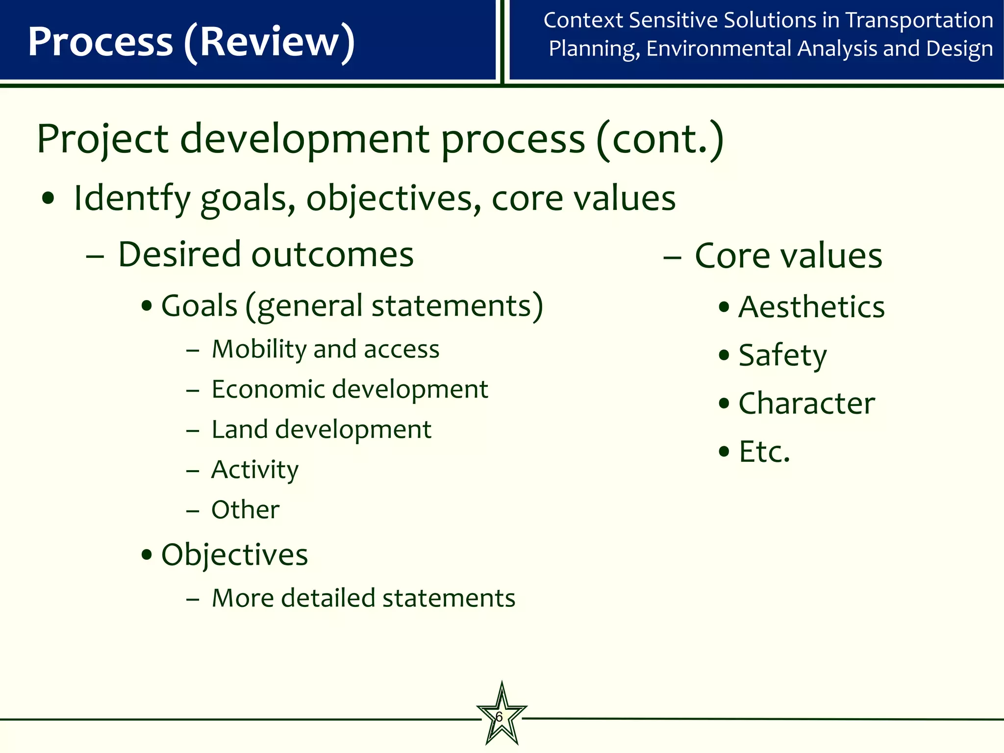 Context Sensitive Solutions in Transportation
Process (Review)                        Planning, Environmental Analysis and Design



Project development process (cont.)
• Identfy goals, objectives, core values
   – Desired outcomes                  – Core values
      •Goals (general statements)                       •Aesthetics
         –   Mobility and access                        •Safety
         –   Economic development
                                                        •Character
         –   Land development
         –   Activity
                                                        •Etc.
         –   Other
      •Objectives
         – More detailed statements



                                    6
 