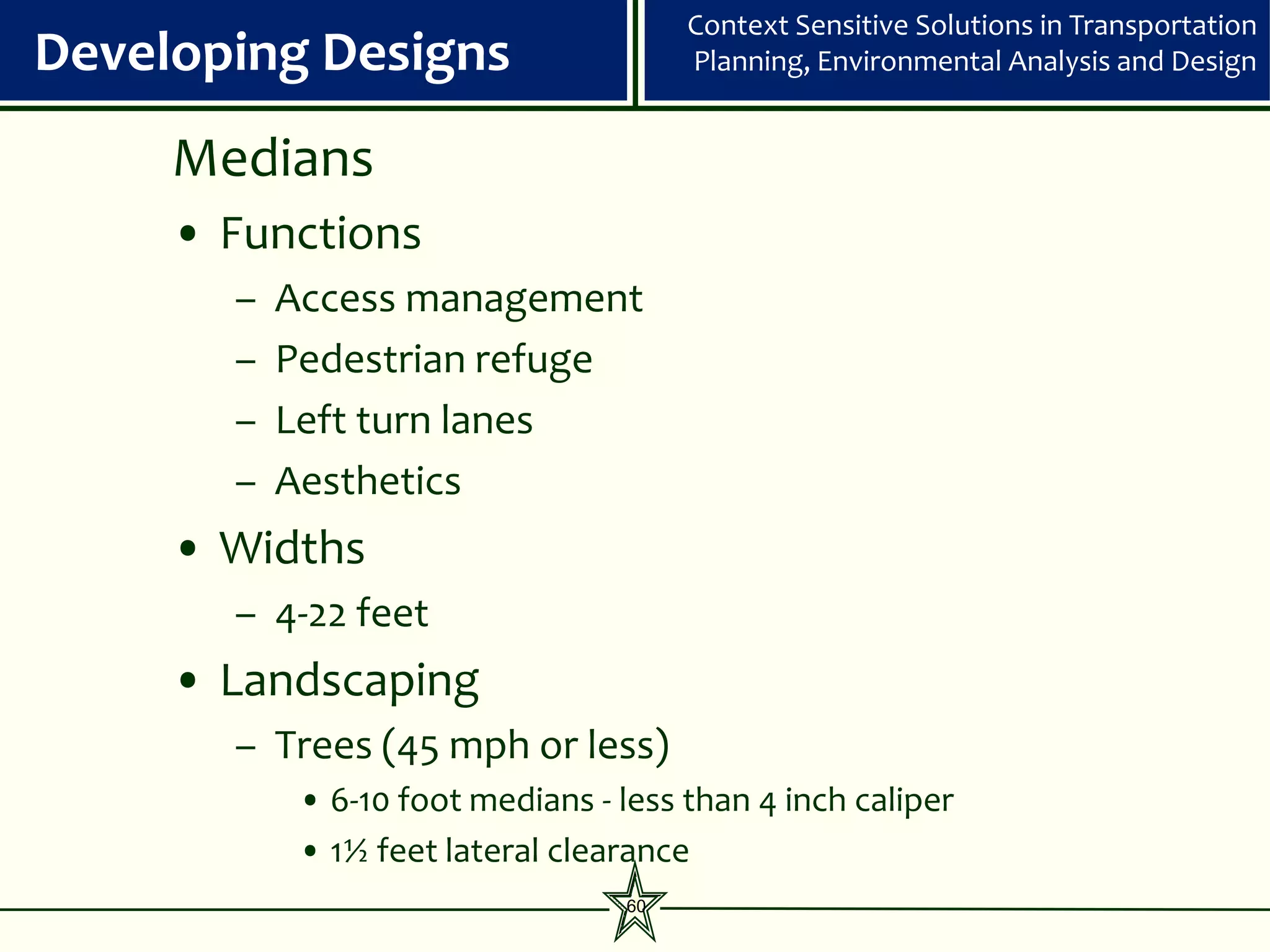 Context Sensitive Solutions in Transportation
Developing Designs                      Planning, Environmental Analysis and Design


     Medians
     • Functions
       –   Access management
       –   Pedestrian refuge
       –   Left turn lanes
       –   Aesthetics
     • Widths
       – 4-22 feet
     • Landscaping
       – Trees (45 mph or less)
            • 6-10 foot medians - less than 4 inch caliper
            • 1½ feet lateral clearance
                                   60
 