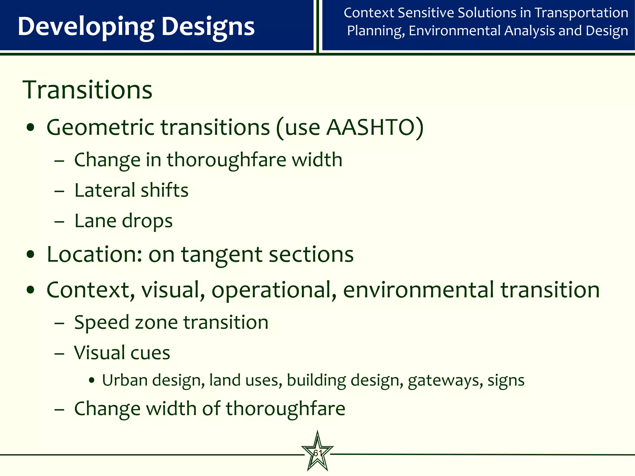 Context Sensitive Solutions in Transportation
Developing Designs                       Planning, Environmental Analysis and Design



Transitions
• Geometric transitions (use AASHTO)
   – Change in thoroughfare width
   – Lateral shifts
   – Lane drops
• Location: on tangent sections
• Context, visual, operational, environmental transition
   – Speed zone transition
   – Visual cues
      • Urban design, land uses, building design, gateways, signs
   – Change width of thoroughfare
                                    61
 