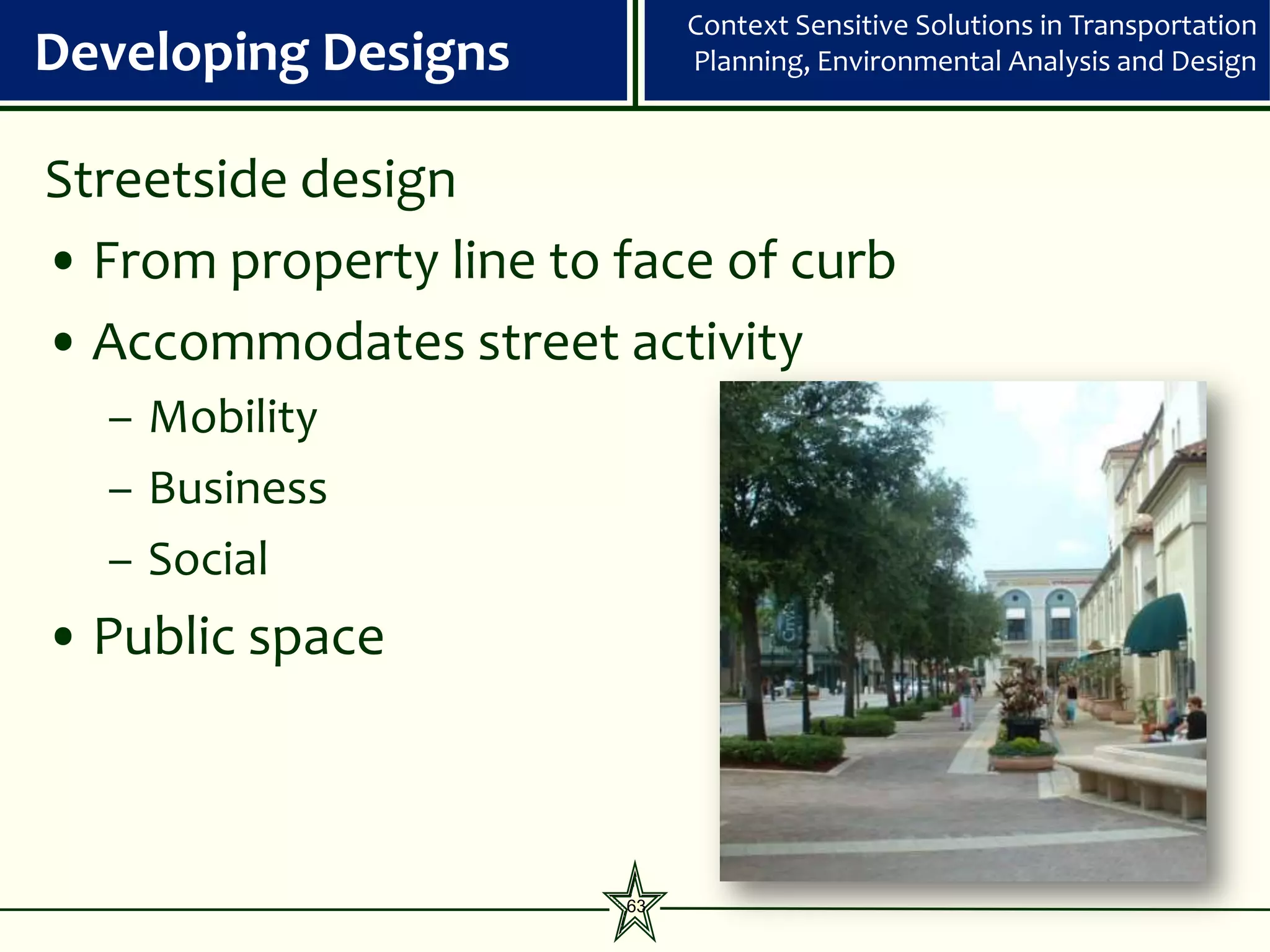 Context Sensitive Solutions in Transportation
Developing Designs           Planning, Environmental Analysis and Design



Streetside design
• From property line to face of curb
• Accommodates street activity
  – Mobility
  – Business
  – Social
• Public space



                        63
 