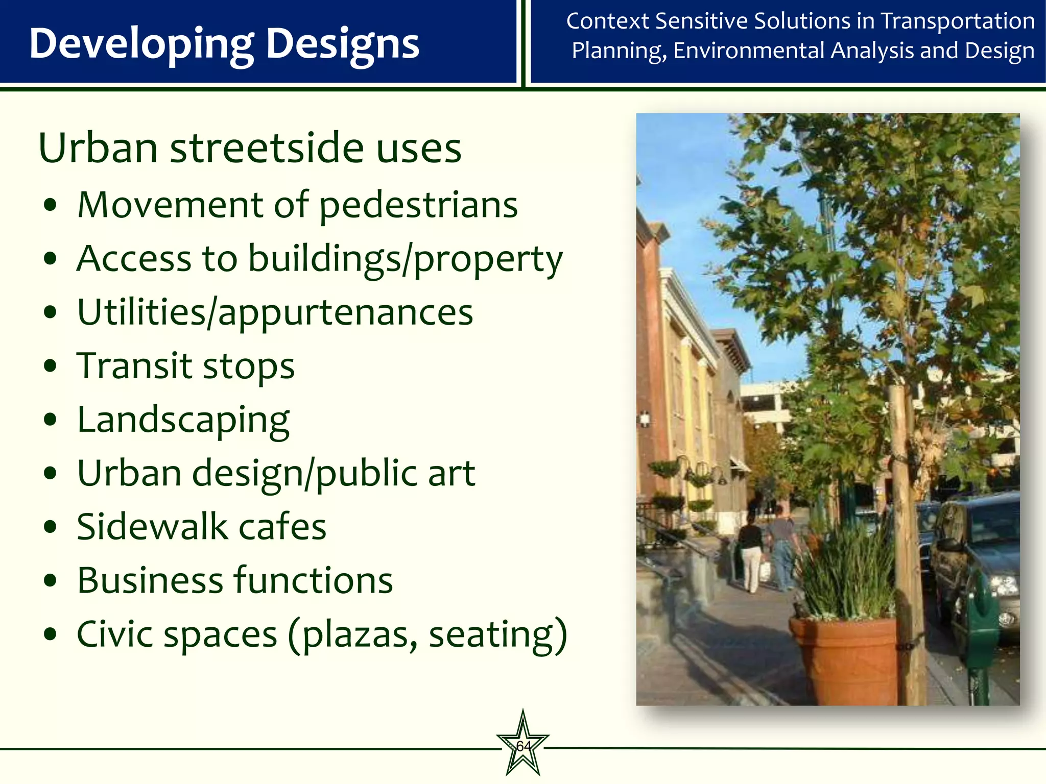 Context Sensitive Solutions in Transportation
Developing Designs                 Planning, Environmental Analysis and Design



Urban streetside uses
•   Movement of pedestrians
•   Access to buildings/property
•   Utilities/appurtenances
•   Transit stops
•   Landscaping
•   Urban design/public art
•   Sidewalk cafes
•   Business functions
•   Civic spaces (plazas, seating)

                              64
 