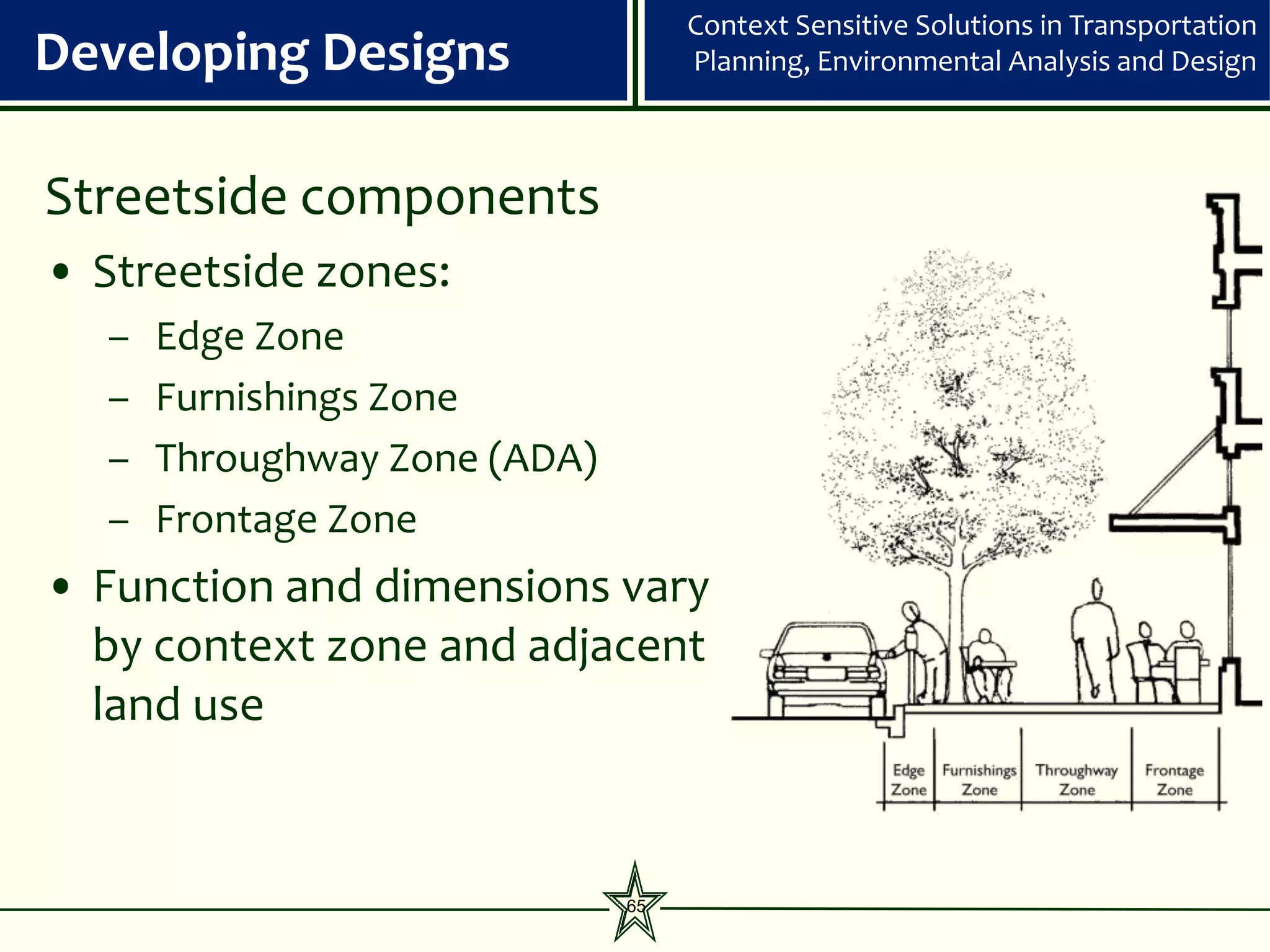 Context Sensitive Solutions in Transportation
Developing Designs                 Planning, Environmental Analysis and Design



Streetside components
• Streetside zones:
  –   Edge Zone
  –   Furnishings Zone
  –   Throughway Zone (ADA)
  –   Frontage Zone
• Function and dimensions vary
  by context zone and adjacent
  land use


                              65
 