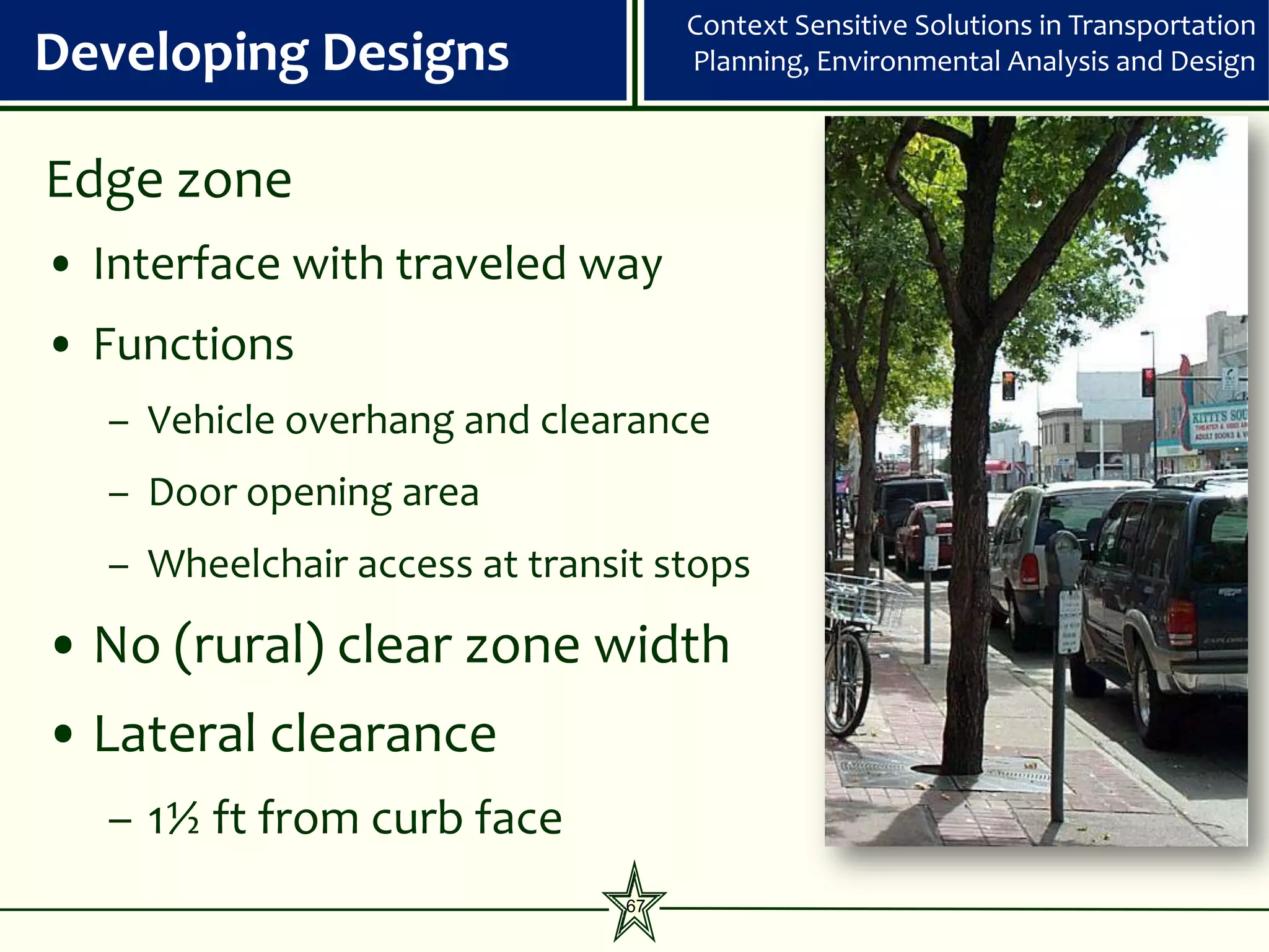Context Sensitive Solutions in Transportation
Developing Designs                  Planning, Environmental Analysis and Design



Edge zone
• Interface with traveled way
• Functions
  – Vehicle overhang and clearance
  – Door opening area
  – Wheelchair access at transit stops

• No (rural) clear zone width
• Lateral clearance
  – 1½ ft from curb face
                               67
 