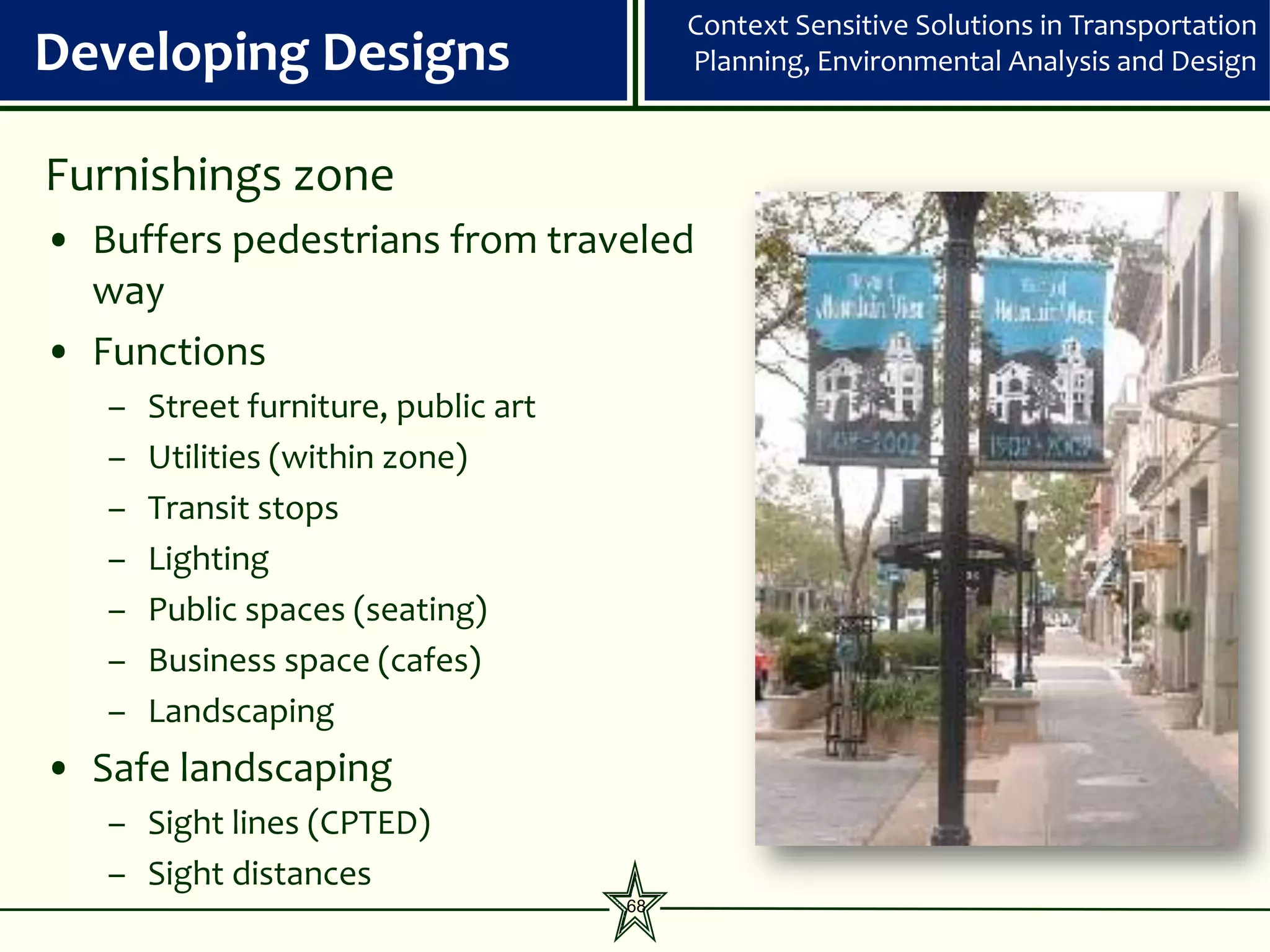 Context Sensitive Solutions in Transportation
Developing Designs                         Planning, Environmental Analysis and Design


Furnishings zone
• Buffers pedestrians from traveled
  way
• Functions
   –   Street furniture, public art
   –   Utilities (within zone)
   –   Transit stops
   –   Lighting
   –   Public spaces (seating)
   –   Business space (cafes)
   –   Landscaping
• Safe landscaping
   – Sight lines (CPTED)
   – Sight distances
                                      68
 