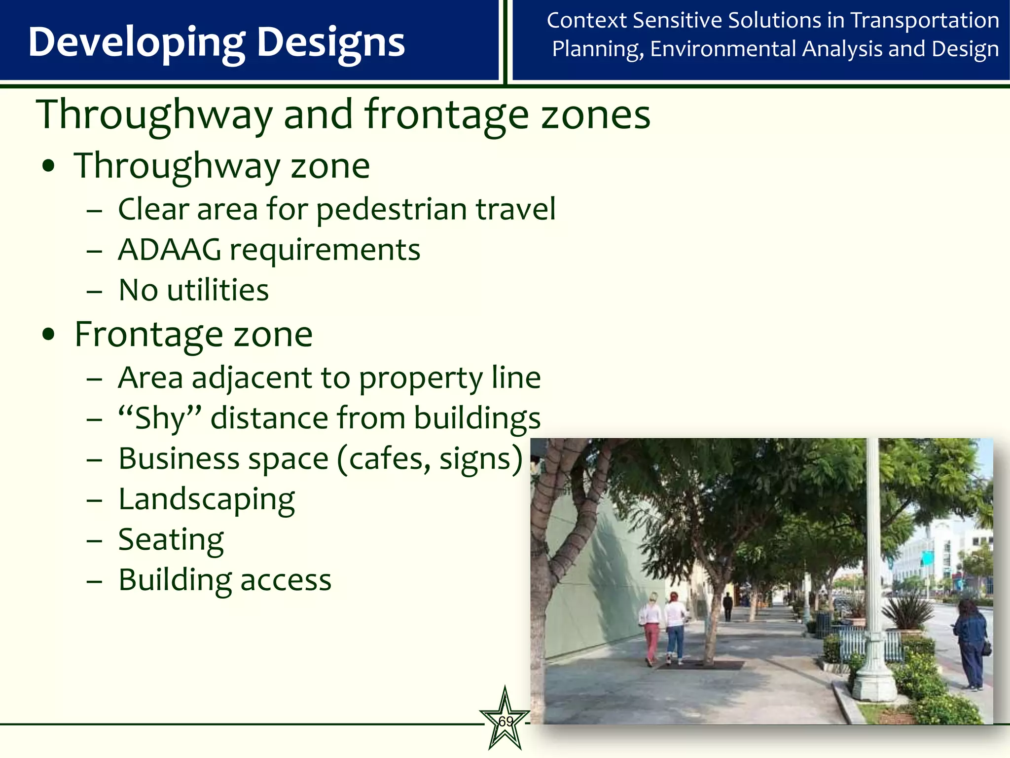 Context Sensitive Solutions in Transportation
Developing Designs                     Planning, Environmental Analysis and Design


Throughway and frontage zones
• Throughway zone
  – Clear area for pedestrian travel
  – ADAAG requirements
  – No utilities
• Frontage zone
  –   Area adjacent to property line
  –   “Shy” distance from buildings
  –   Business space (cafes, signs)
  –   Landscaping
  –   Seating
  –   Building access



                                69
 