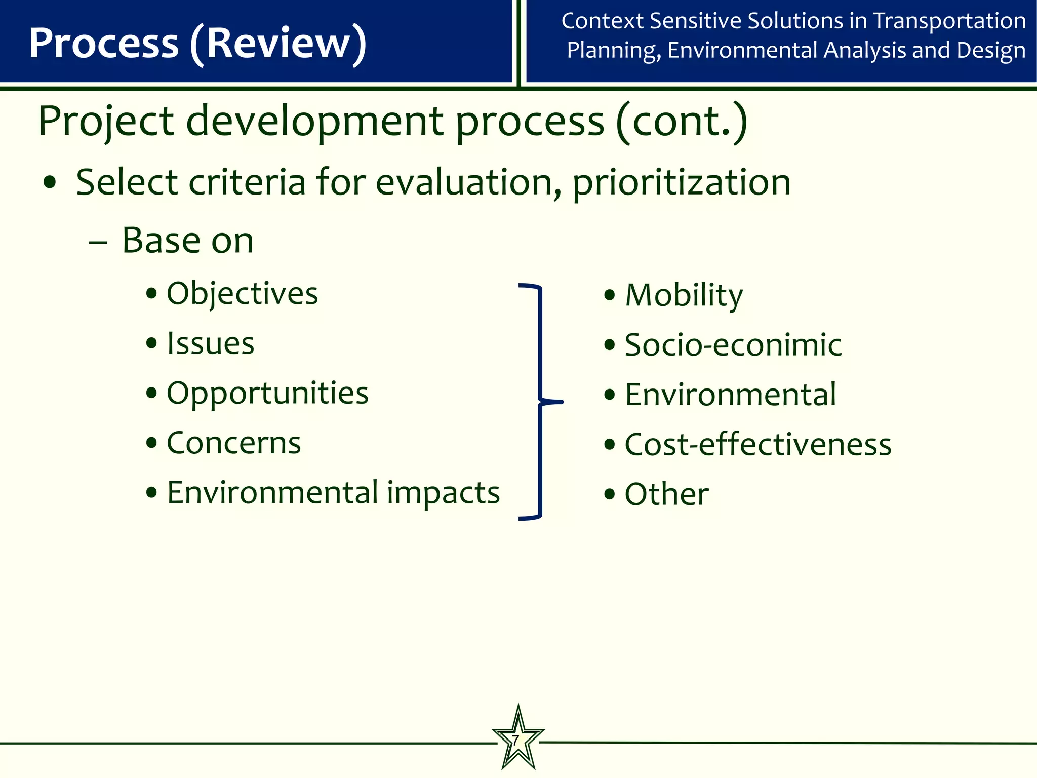 Context Sensitive Solutions in Transportation
Process (Review)                   Planning, Environmental Analysis and Design


Project development process (cont.)
• Select criteria for evaluation, prioritization
   – Base on
      •Objectives                     •Mobility
      •Issues                         •Socio-econimic
      •Opportunities                  •Environmental
      •Concerns                       •Cost-effectiveness
      •Environmental impacts          •Other




                               7
 
