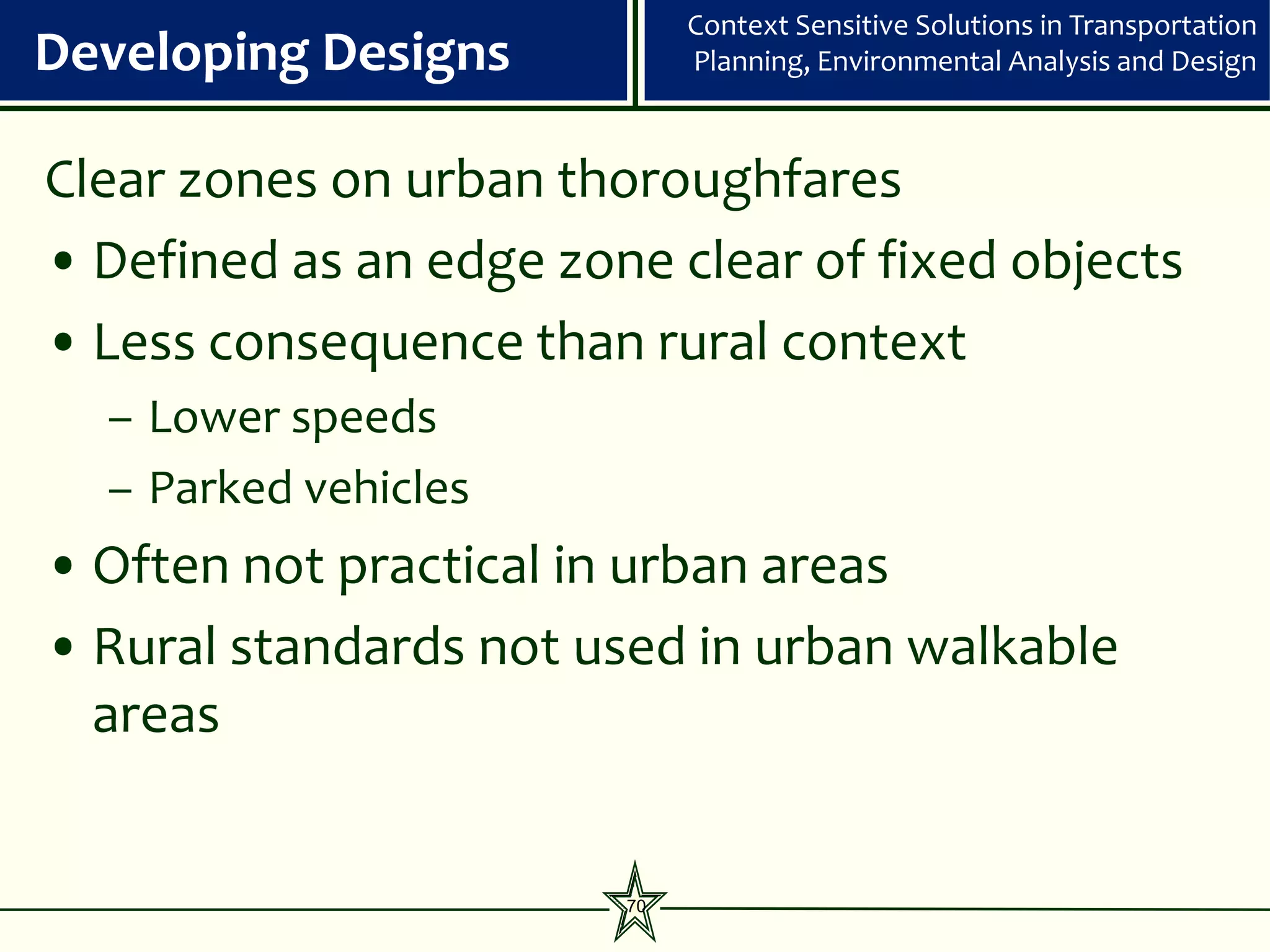 Context Sensitive Solutions in Transportation
Developing Designs           Planning, Environmental Analysis and Design



Clear zones on urban thoroughfares
• Defined as an edge zone clear of fixed objects
• Less consequence than rural context
  – Lower speeds
  – Parked vehicles
• Often not practical in urban areas
• Rural standards not used in urban walkable
  areas


                        70
 