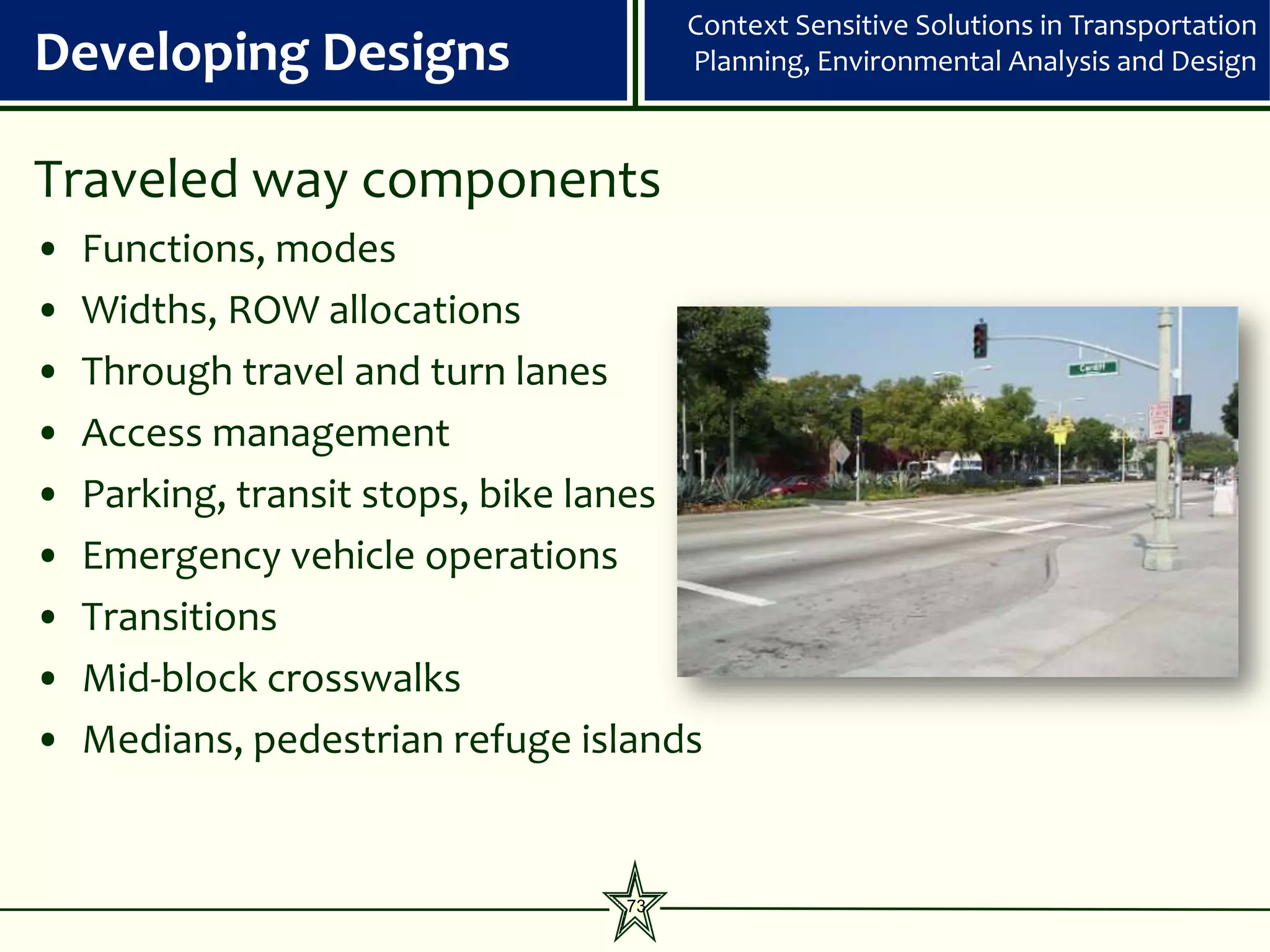 Context Sensitive Solutions in Transportation
Developing Designs                    Planning, Environmental Analysis and Design



Traveled way components
•   Functions, modes
•   Widths, ROW allocations
•   Through travel and turn lanes
•   Access management
•   Parking, transit stops, bike lanes
•   Emergency vehicle operations
•   Transitions
•   Mid-block crosswalks
•   Medians, pedestrian refuge islands


                                 73
 