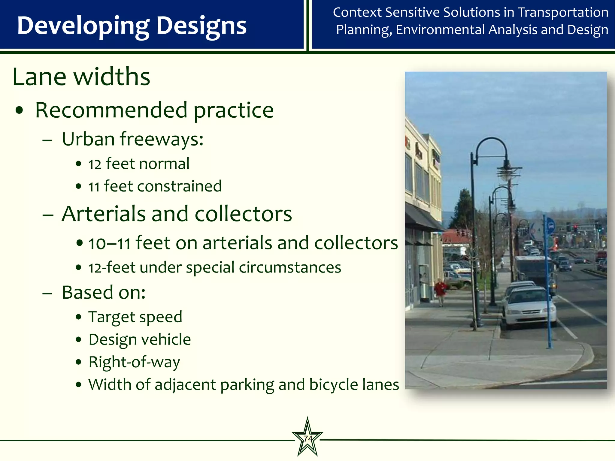 Context Sensitive Solutions in Transportation
Developing Designs                       Planning, Environmental Analysis and Design


Lane widths
• Recommended practice
  – Urban freeways:
     • 12 feet normal
     • 11 feet constrained
  – Arterials and collectors
     •10–11 feet on arterials and collectors
     • 12-feet under special circumstances
  – Based on:
     • Target speed
     • Design vehicle
     • Right-of-way
     • Width of adjacent parking and bicycle lanes


                                    74
 