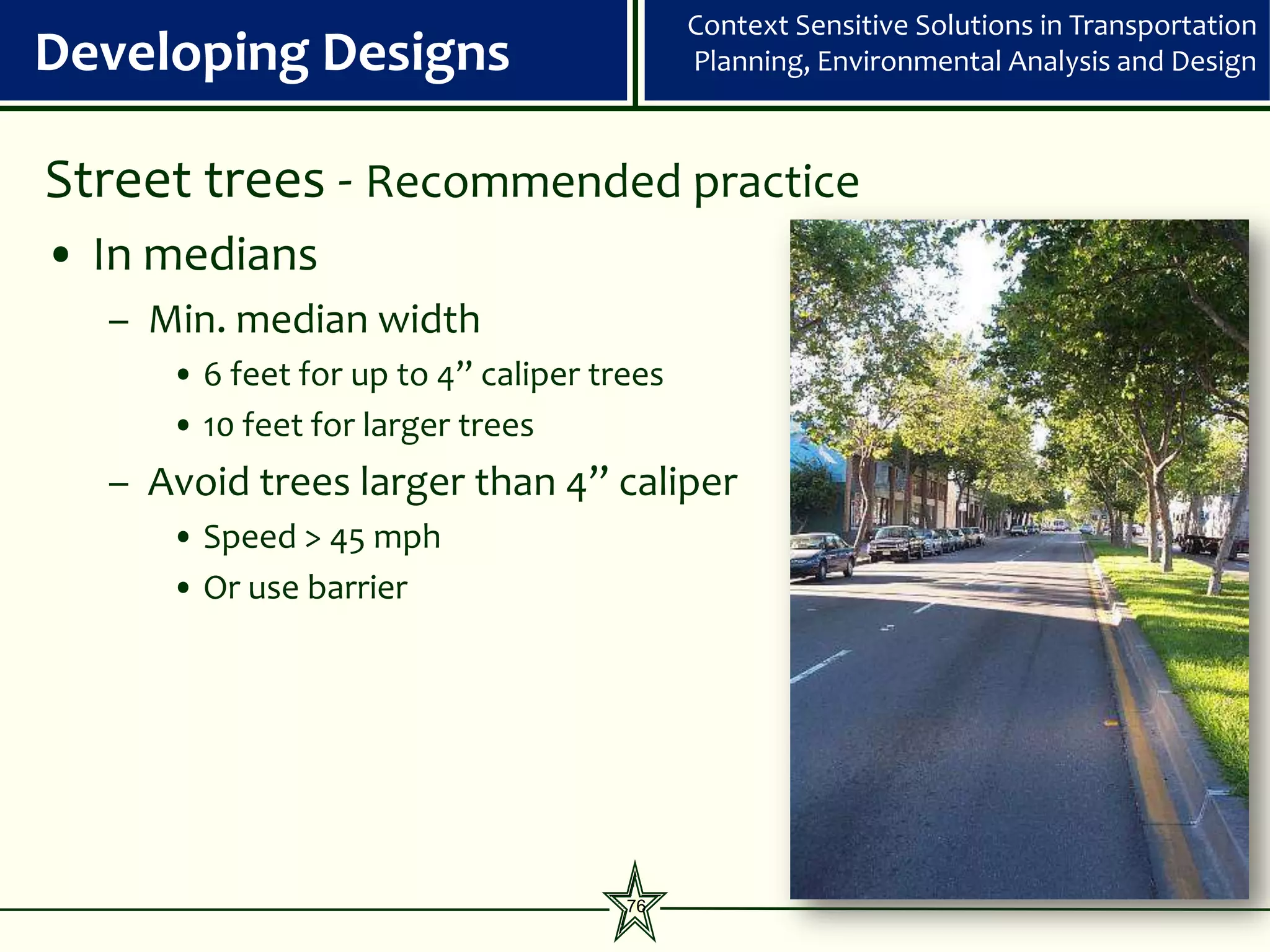 Context Sensitive Solutions in Transportation
Developing Designs                         Planning, Environmental Analysis and Design



Street trees - Recommended practice
• In medians
  – Min. median width
     • 6 feet for up to 4” caliper trees
     • 10 feet for larger trees
  – Avoid trees larger than 4” caliper
     • Speed > 45 mph
     • Or use barrier




                                     76
 