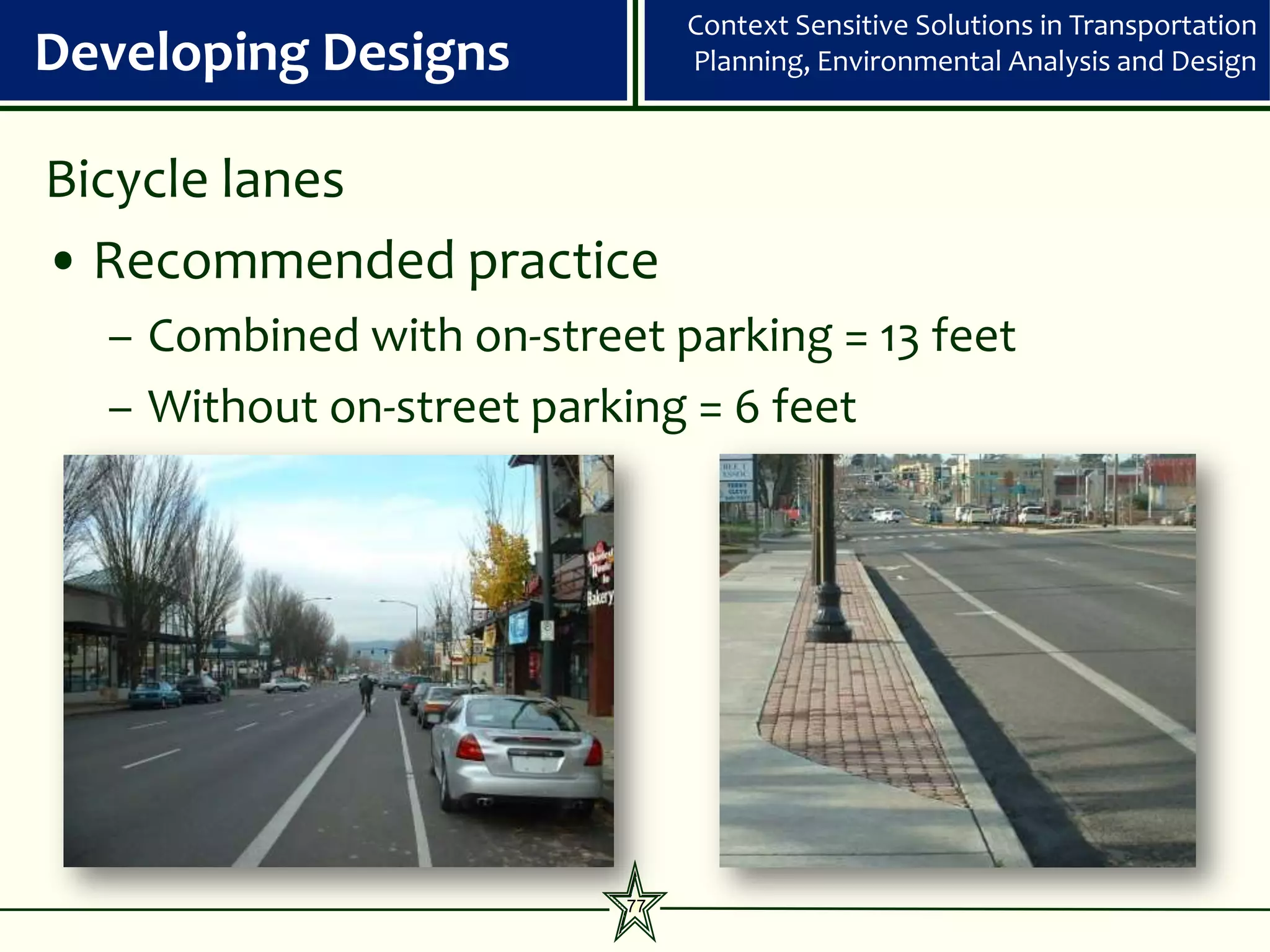 Context Sensitive Solutions in Transportation
Developing Designs             Planning, Environmental Analysis and Design



Bicycle lanes
• Recommended practice
  – Combined with on-street parking = 13 feet
  – Without on-street parking = 6 feet




                          77
 