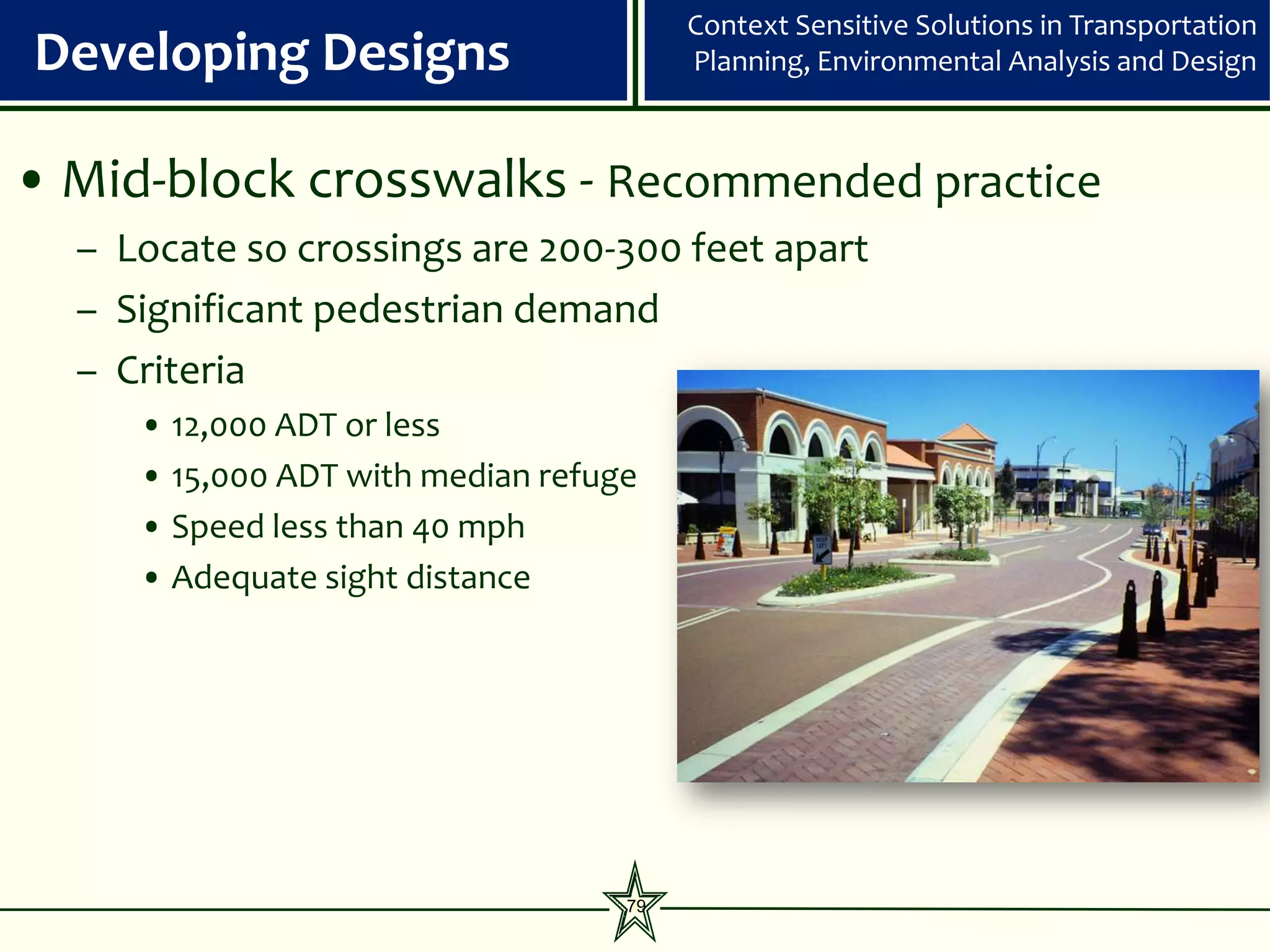 Context Sensitive Solutions in Transportation
Developing Designs                      Planning, Environmental Analysis and Design



• Mid-block crosswalks - Recommended practice
  – Locate so crossings are 200-300 feet apart
  – Significant pedestrian demand
  – Criteria
     • 12,000 ADT or less
     • 15,000 ADT with median refuge
     • Speed less than 40 mph
     • Adequate sight distance




                                   79
 