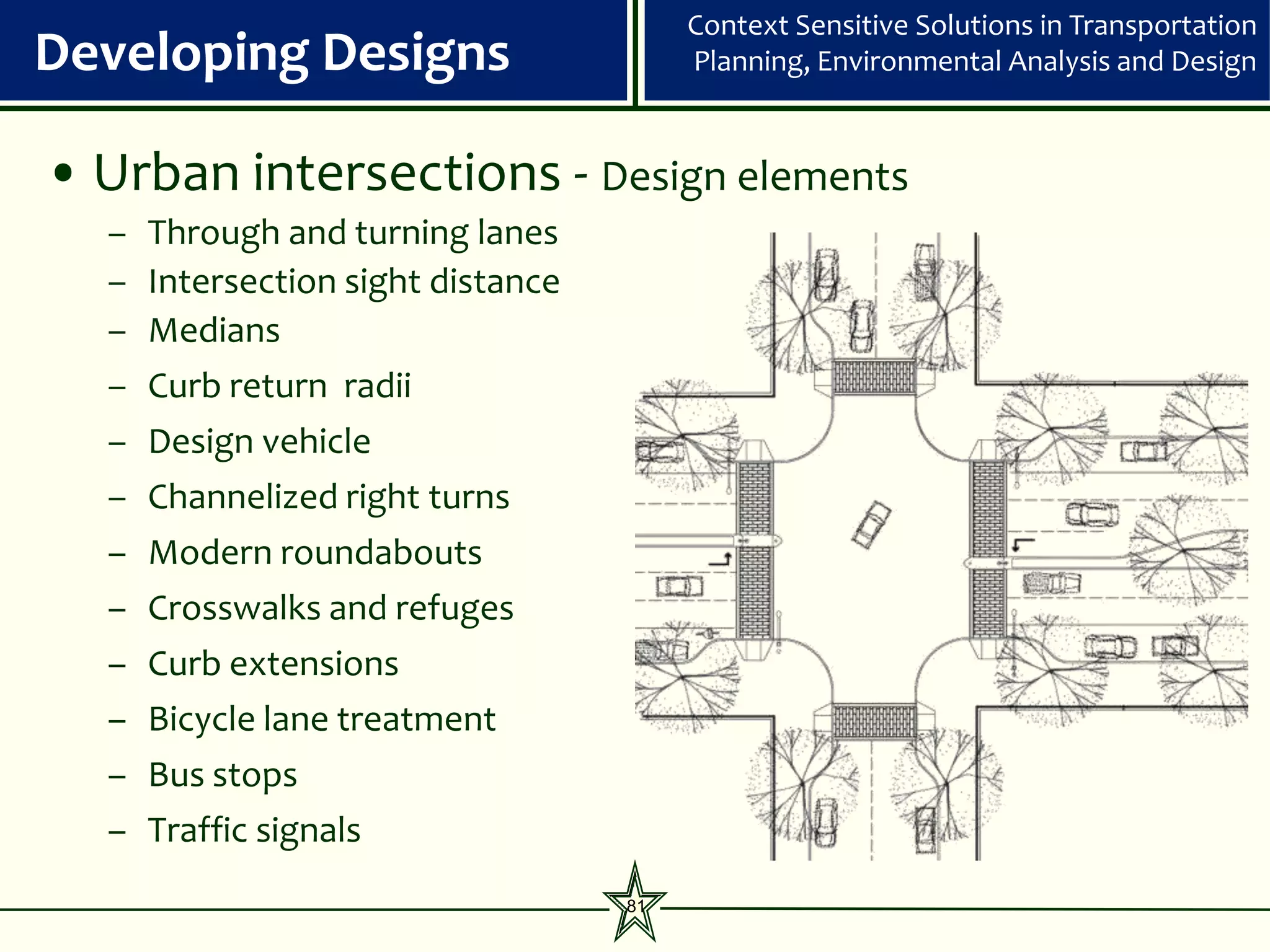 Context Sensitive Solutions in Transportation
Developing Designs                       Planning, Environmental Analysis and Design


• Urban intersections - Design elements
  –   Through and turning lanes
  –   Intersection sight distance
  –   Medians
  –   Curb return radii
  – Design vehicle
  – Channelized right turns
  – Modern roundabouts
  – Crosswalks and refuges
  – Curb extensions
  – Bicycle lane treatment
  – Bus stops
  – Traffic signals
                                    81
 