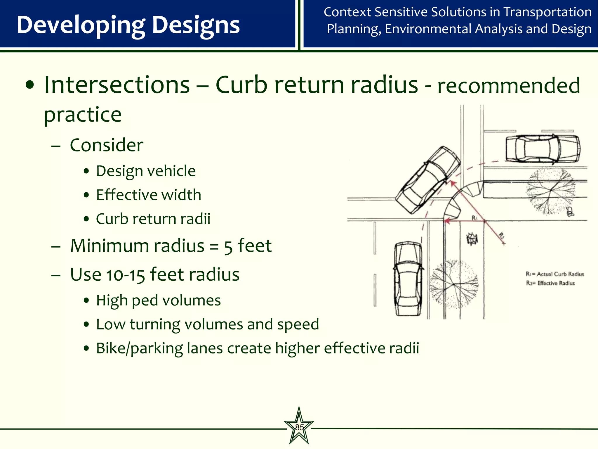 Context Sensitive Solutions in Transportation
Developing Designs                       Planning, Environmental Analysis and Design



• Intersections – Curb return radius - recommended
  practice
  – Consider
     • Design vehicle
     • Effective width
     • Curb return radii
  – Minimum radius = 5 feet
  – Use 10-15 feet radius
     • High ped volumes
     • Low turning volumes and speed
     • Bike/parking lanes create higher effective radii



                                    85
 