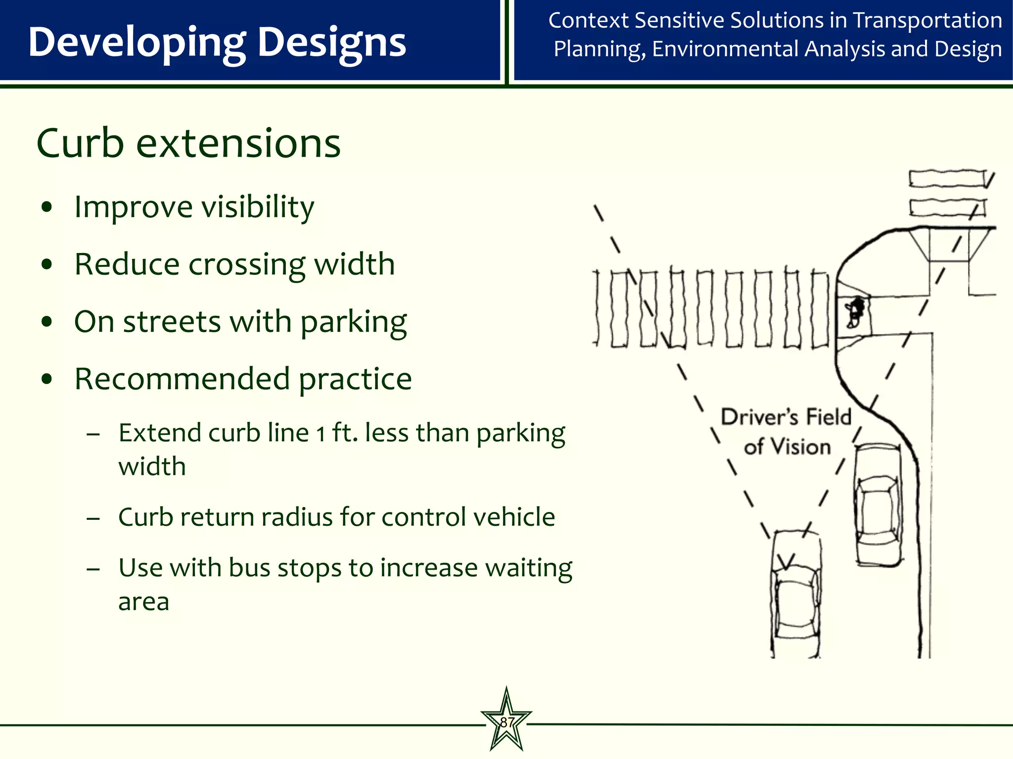 Context Sensitive Solutions in Transportation
Developing Designs                          Planning, Environmental Analysis and Design



Curb extensions
• Improve visibility
• Reduce crossing width
• On streets with parking
• Recommended practice
   – Extend curb line 1 ft. less than parking
     width
   – Curb return radius for control vehicle
   – Use with bus stops to increase waiting
     area



                                       87
 