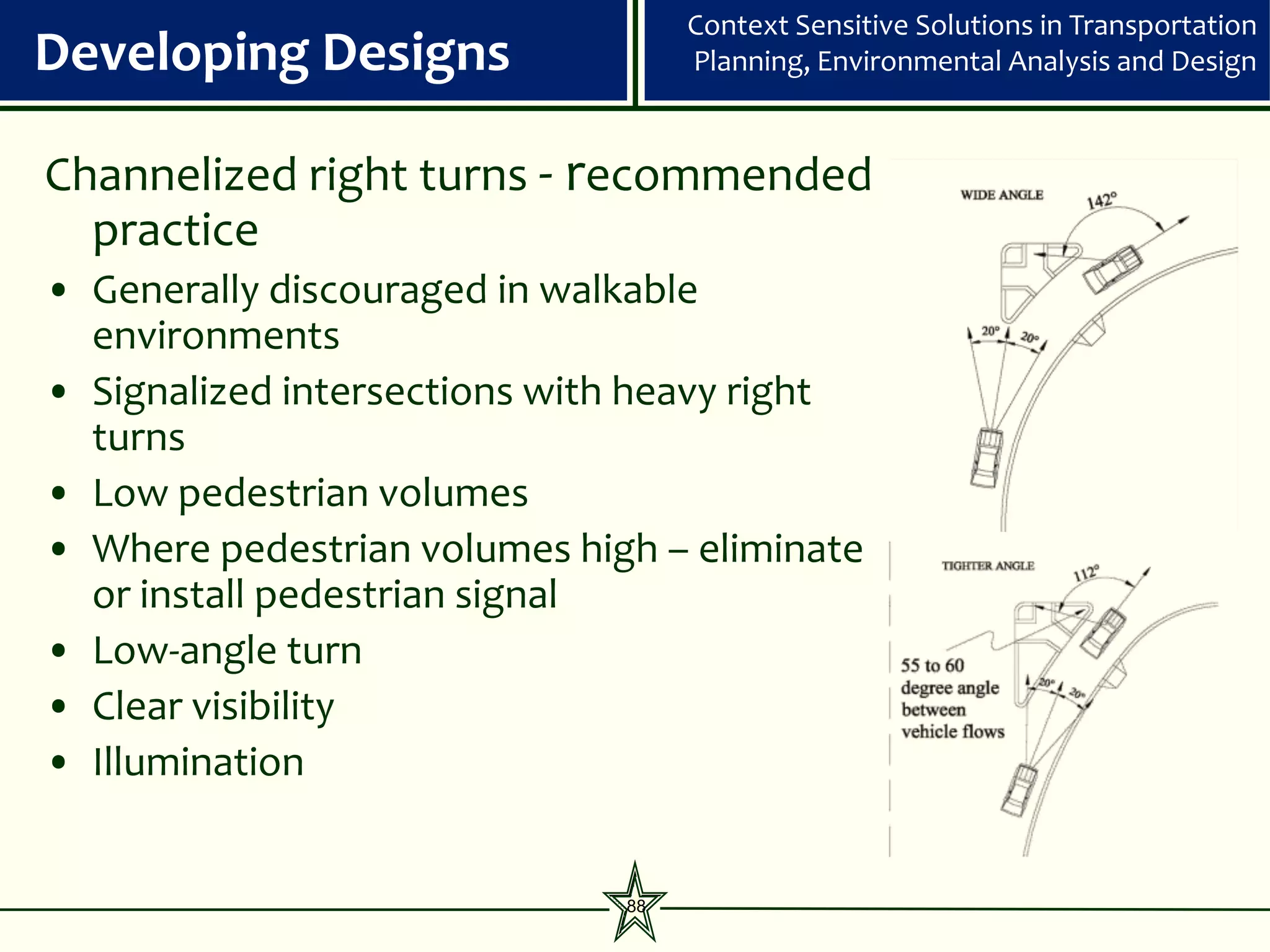 Context Sensitive Solutions in Transportation
Developing Designs                 Planning, Environmental Analysis and Design


Channelized right turns - recommended
  practice
• Generally discouraged in walkable
  environments
• Signalized intersections with heavy right
  turns
• Low pedestrian volumes
• Where pedestrian volumes high – eliminate
  or install pedestrian signal
• Low-angle turn
• Clear visibility
• Illumination


                              88
 
