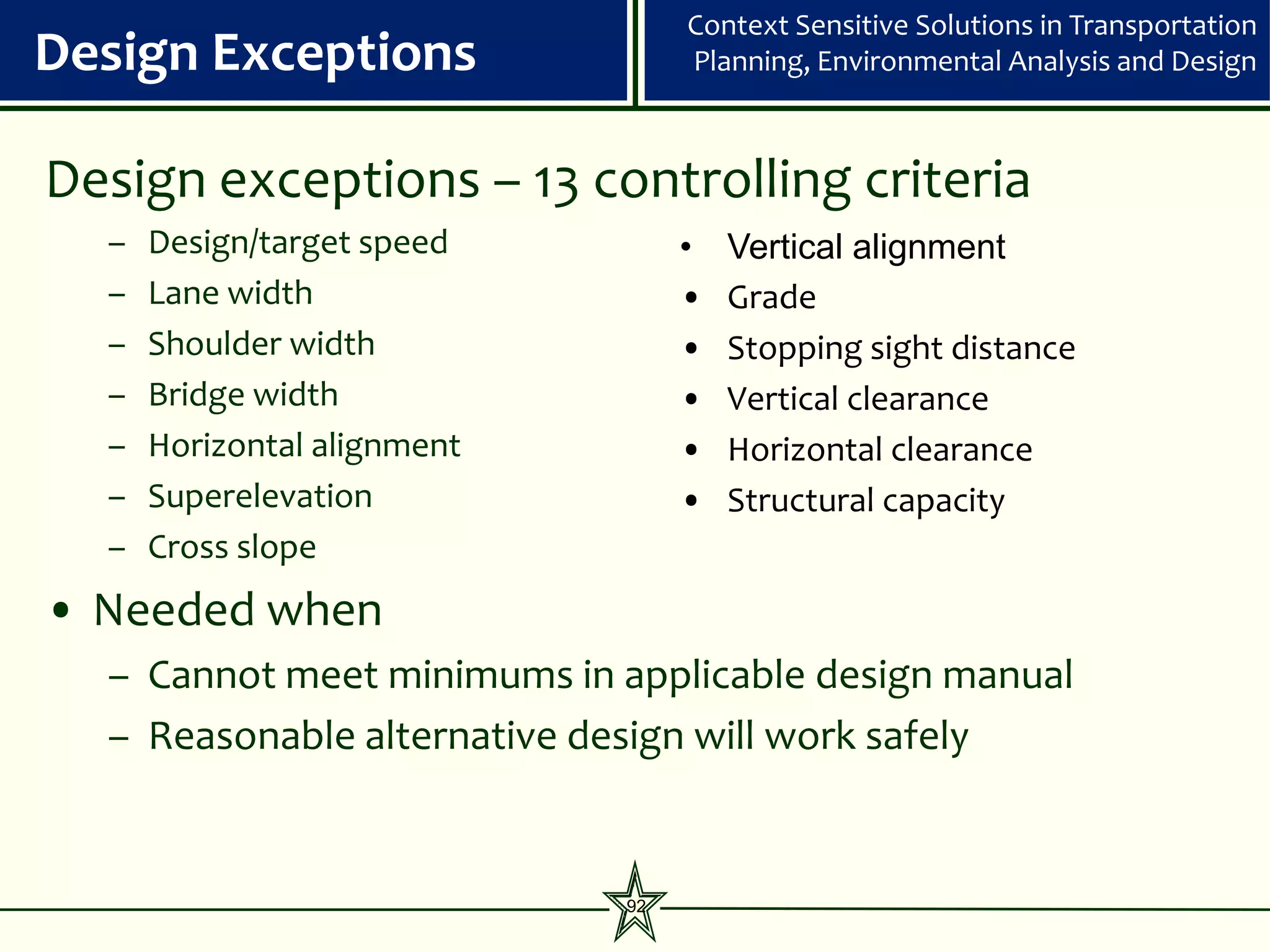 Context Sensitive Solutions in Transportation
Design Exceptions                 Planning, Environmental Analysis and Design



Design exceptions – 13 controlling criteria
  –   Design/target speed         •   Vertical alignment
  –   Lane width                  •   Grade
  –   Shoulder width              •   Stopping sight distance
  –   Bridge width                •   Vertical clearance
  –   Horizontal alignment        •   Horizontal clearance
  –   Superelevation              •   Structural capacity
  –   Cross slope
• Needed when
  – Cannot meet minimums in applicable design manual
  – Reasonable alternative design will work safely


                             92
 