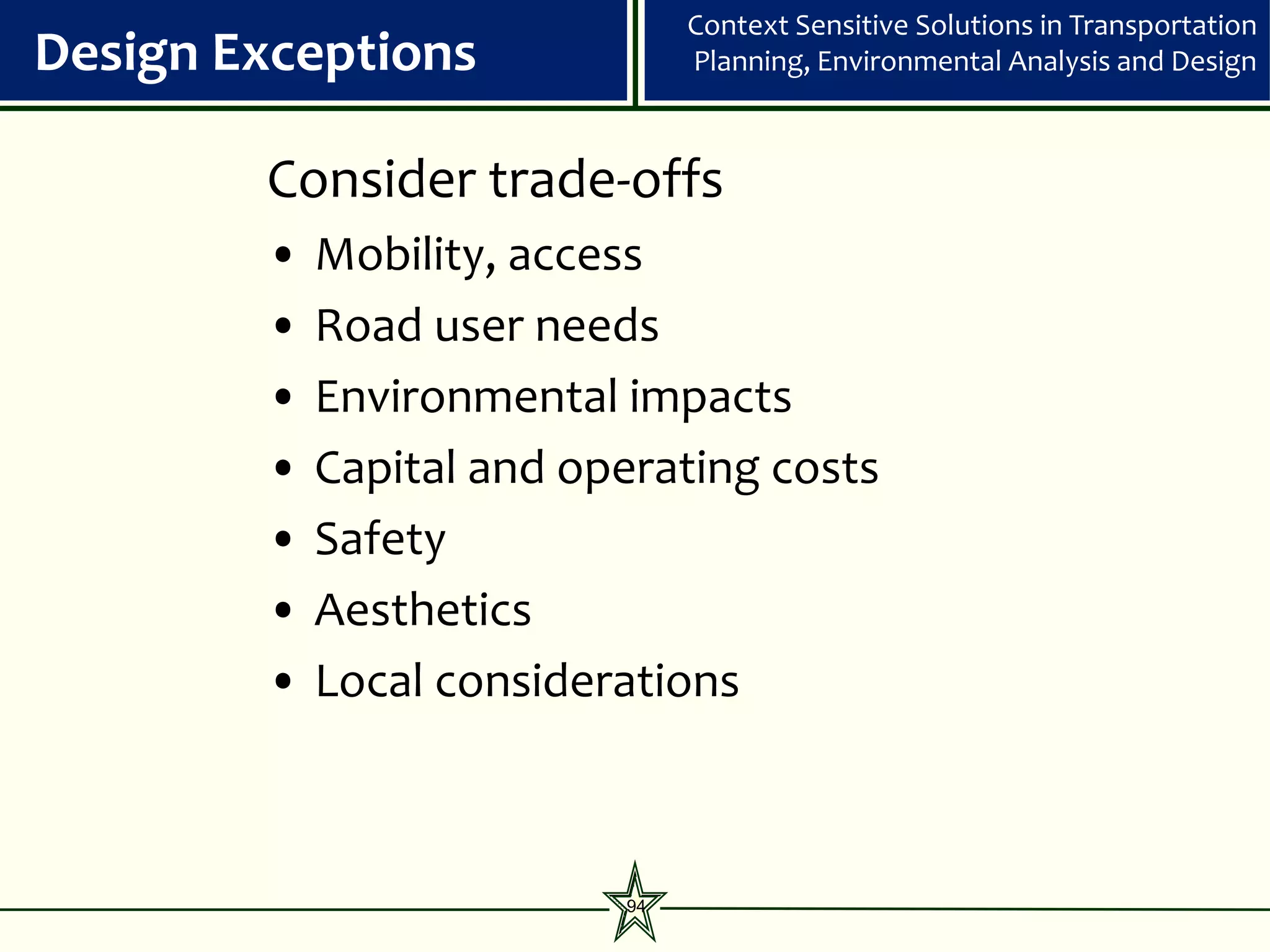 Context Sensitive Solutions in Transportation
Design Exceptions              Planning, Environmental Analysis and Design



        Consider trade-offs
        •   Mobility, access
        •   Road user needs
        •   Environmental impacts
        •   Capital and operating costs
        •   Safety
        •   Aesthetics
        •   Local considerations



                          94
 