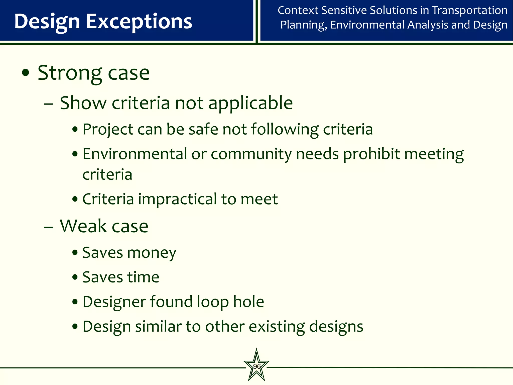Context Sensitive Solutions in Transportation
Design Exceptions                  Planning, Environmental Analysis and Design



• Strong case
  – Show criteria not applicable
     •Project can be safe not following criteria
     •Environmental or community needs prohibit meeting
      criteria
     •Criteria impractical to meet
  – Weak case
     •Saves money
     •Saves time
     •Designer found loop hole
     •Design similar to other existing designs

                              96
 