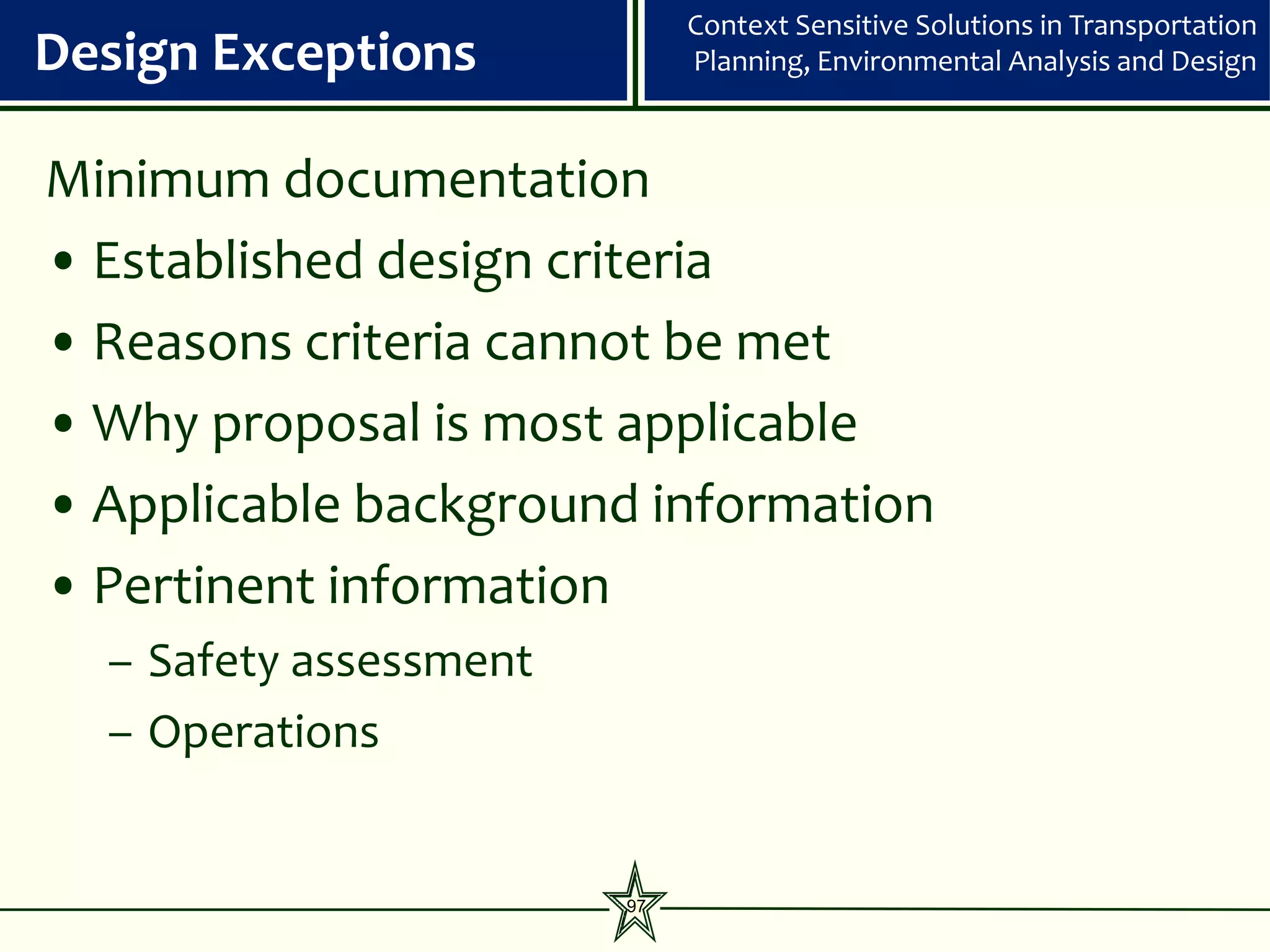 Context Sensitive Solutions in Transportation
Design Exceptions            Planning, Environmental Analysis and Design



Minimum documentation
• Established design criteria
• Reasons criteria cannot be met
• Why proposal is most applicable
• Applicable background information
• Pertinent information
  – Safety assessment
  – Operations


                        97
 