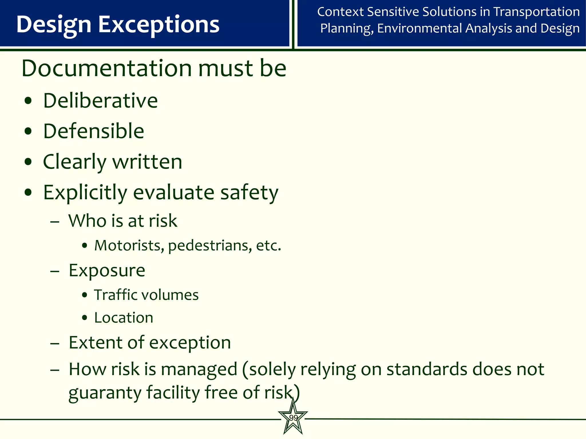 Context Sensitive Solutions in Transportation
Design Exceptions                             Planning, Environmental Analysis and Design


Documentation must be
•   Deliberative
•   Defensible
•   Clearly written
•   Explicitly evaluate safety
    – Who is at risk
        • Motorists, pedestrians, etc.
    – Exposure
        • Traffic volumes
        • Location
    – Extent of exception
    – How risk is managed (solely relying on standards does not
      guaranty facility free of risk)
                                         99
 