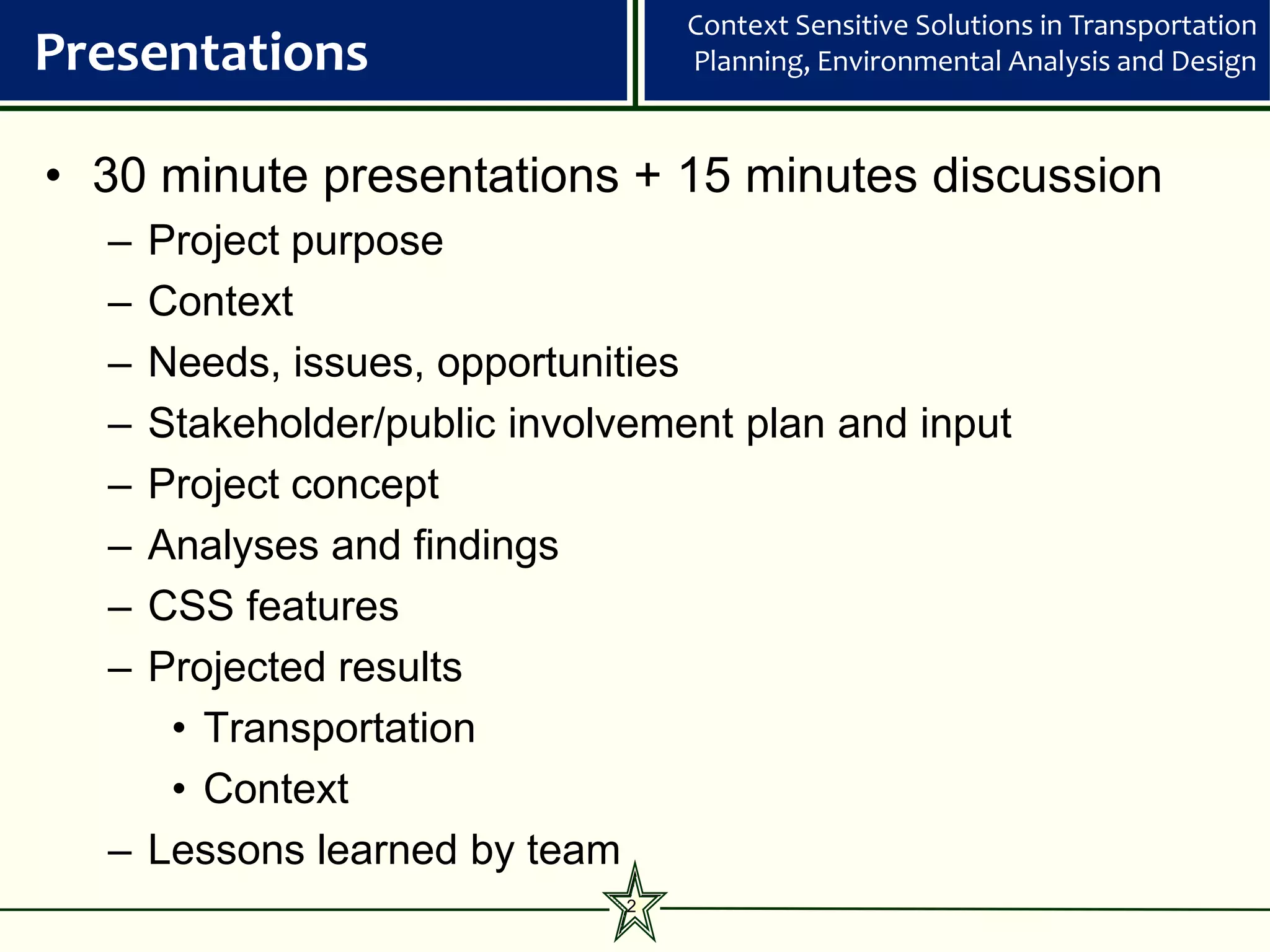Context Sensitive Solutions in Transportation
Presentations                   Planning, Environmental Analysis and Design



• 30 minute presentations + 15 minutes discussion
  – Project purpose
  – Context
  – Needs, issues, opportunities
  – Stakeholder/public involvement plan and input
  – Project concept
  – Analyses and findings
  – CSS features
  – Projected results
     • Transportation
     • Context
  – Lessons learned by team
                            2
 