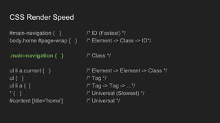 CSS Render Speed
#main-navigation { } /* ID (Fastest) */
body.home #page-wrap { } /* Element -> Class -> ID*/
.main-navigation { } /* Class */
ul li a.current { } /* Element -> Element -> Class */
ul { } /* Tag */
ul li a { } /* Tag -> Tag -> ...*/
* { } /* Universal (Slowest) */
#content [title='home'] /* Universal */
 