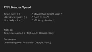 CSS Render Speed
#main-nav > li { } /* Slower than it might seem */
ul#main-navigation { } /* Don’t do this */
html body ul li a { } /* efficiency disaster */
Nicht so:
#main-navigation li a { font-family: Georgia, Serif; }
Sondern so:
.main-navigation { font-family: Georgia, Serif; }
 