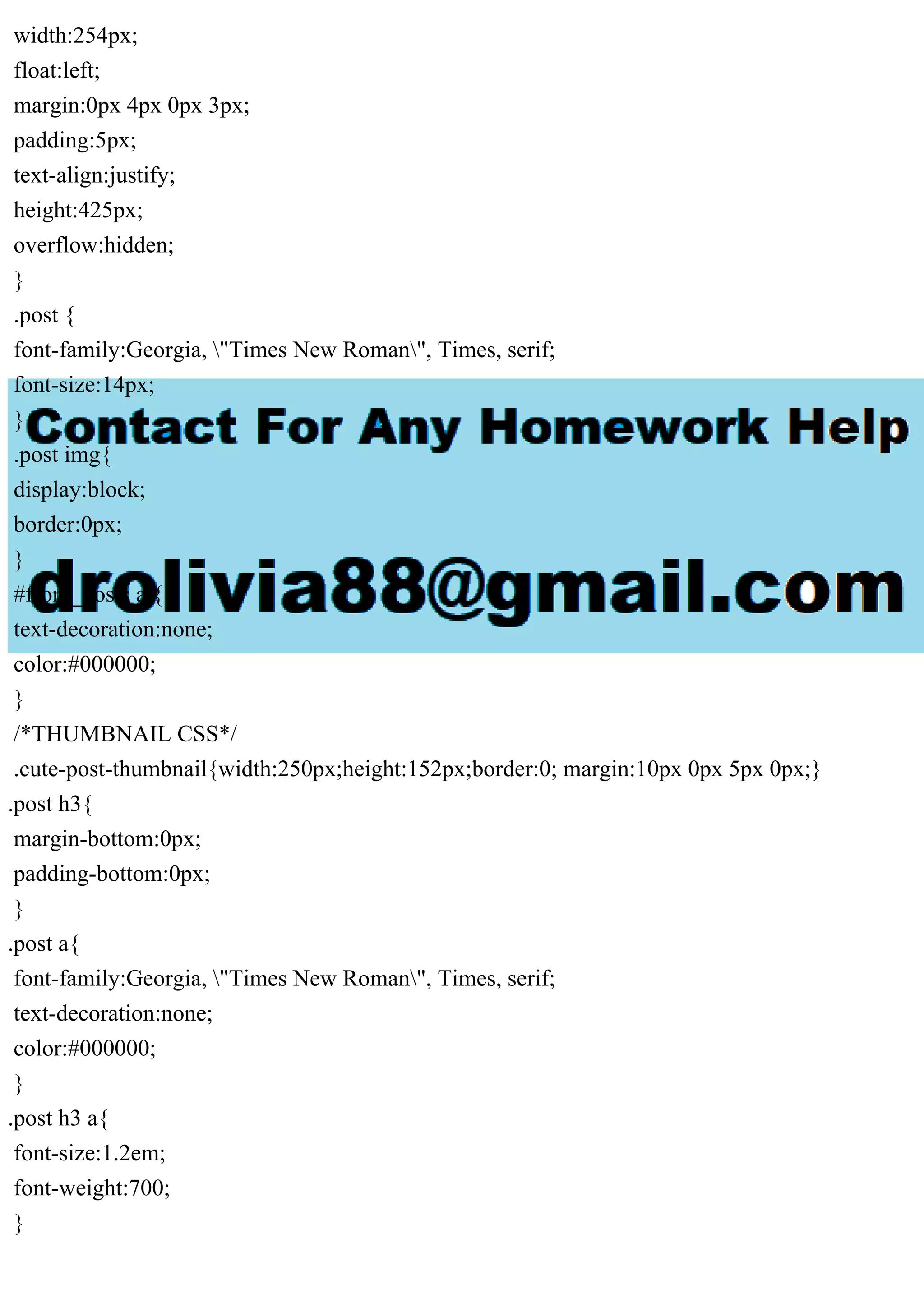 width:254px;
float:left;
margin:0px 4px 0px 3px;
padding:5px;
text-align:justify;
height:425px;
overflow:hidden;
}
.post {
font-family:Georgia, "Times New Roman", Times, serif;
font-size:14px;
}
.post img{
display:block;
border:0px;
}
#front_posts a {
text-decoration:none;
color:#000000;
}
/*THUMBNAIL CSS*/
.cute-post-thumbnail{width:250px;height:152px;border:0; margin:10px 0px 5px 0px;}
.post h3{
margin-bottom:0px;
padding-bottom:0px;
}
.post a{
font-family:Georgia, "Times New Roman", Times, serif;
text-decoration:none;
color:#000000;
}
.post h3 a{
font-size:1.2em;
font-weight:700;
}
 