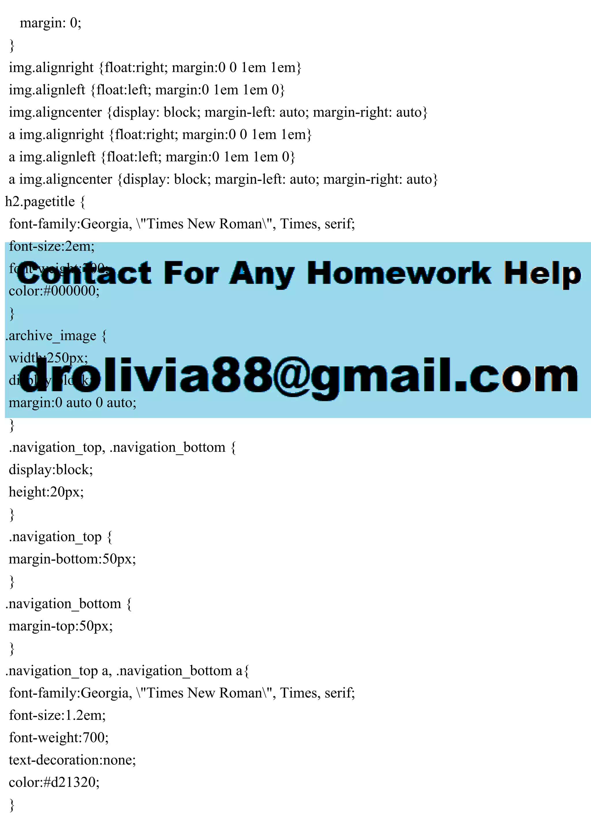 margin: 0;
}
img.alignright {float:right; margin:0 0 1em 1em}
img.alignleft {float:left; margin:0 1em 1em 0}
img.aligncenter {display: block; margin-left: auto; margin-right: auto}
a img.alignright {float:right; margin:0 0 1em 1em}
a img.alignleft {float:left; margin:0 1em 1em 0}
a img.aligncenter {display: block; margin-left: auto; margin-right: auto}
h2.pagetitle {
font-family:Georgia, "Times New Roman", Times, serif;
font-size:2em;
font-weight:700;
color:#000000;
}
.archive_image {
width:250px;
display:block;
margin:0 auto 0 auto;
}
.navigation_top, .navigation_bottom {
display:block;
height:20px;
}
.navigation_top {
margin-bottom:50px;
}
.navigation_bottom {
margin-top:50px;
}
.navigation_top a, .navigation_bottom a{
font-family:Georgia, "Times New Roman", Times, serif;
font-size:1.2em;
font-weight:700;
text-decoration:none;
color:#d21320;
}
 