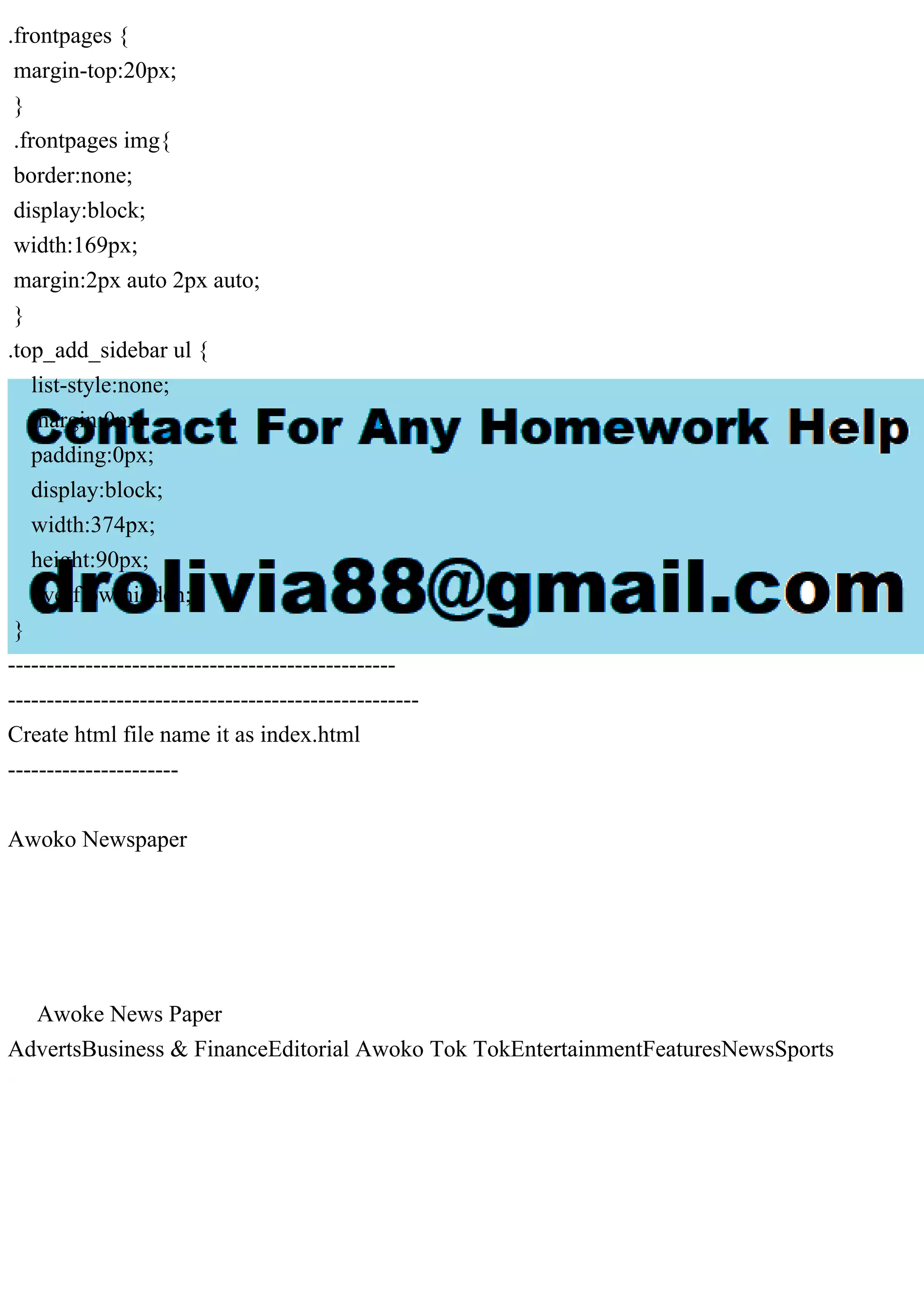 .frontpages {
margin-top:20px;
}
.frontpages img{
border:none;
display:block;
width:169px;
margin:2px auto 2px auto;
}
.top_add_sidebar ul {
list-style:none;
margin:0px;
padding:0px;
display:block;
width:374px;
height:90px;
overflow:hidden;
}
--------------------------------------------------
-----------------------------------------------------
Create html file name it as index.html
----------------------
Awoko Newspaper
Awoke News Paper
AdvertsBusiness & FinanceEditorial Awoko Tok TokEntertainmentFeaturesNewsSports
 