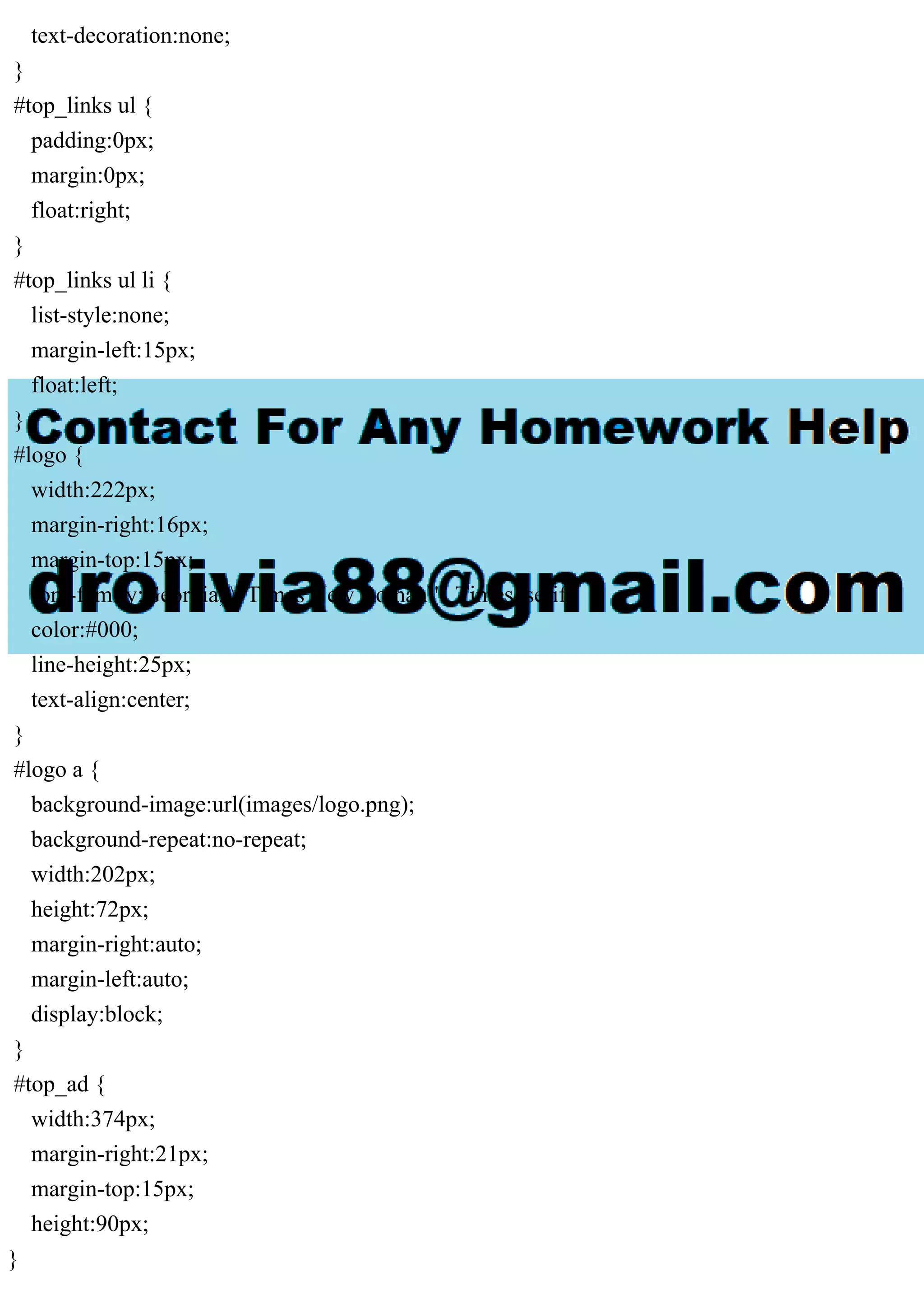 text-decoration:none;
}
#top_links ul {
padding:0px;
margin:0px;
float:right;
}
#top_links ul li {
list-style:none;
margin-left:15px;
float:left;
}
#logo {
width:222px;
margin-right:16px;
margin-top:15px;
font-family:Georgia, "Times New Roman", Times, serif;
color:#000;
line-height:25px;
text-align:center;
}
#logo a {
background-image:url(images/logo.png);
background-repeat:no-repeat;
width:202px;
height:72px;
margin-right:auto;
margin-left:auto;
display:block;
}
#top_ad {
width:374px;
margin-right:21px;
margin-top:15px;
height:90px;
}
 
