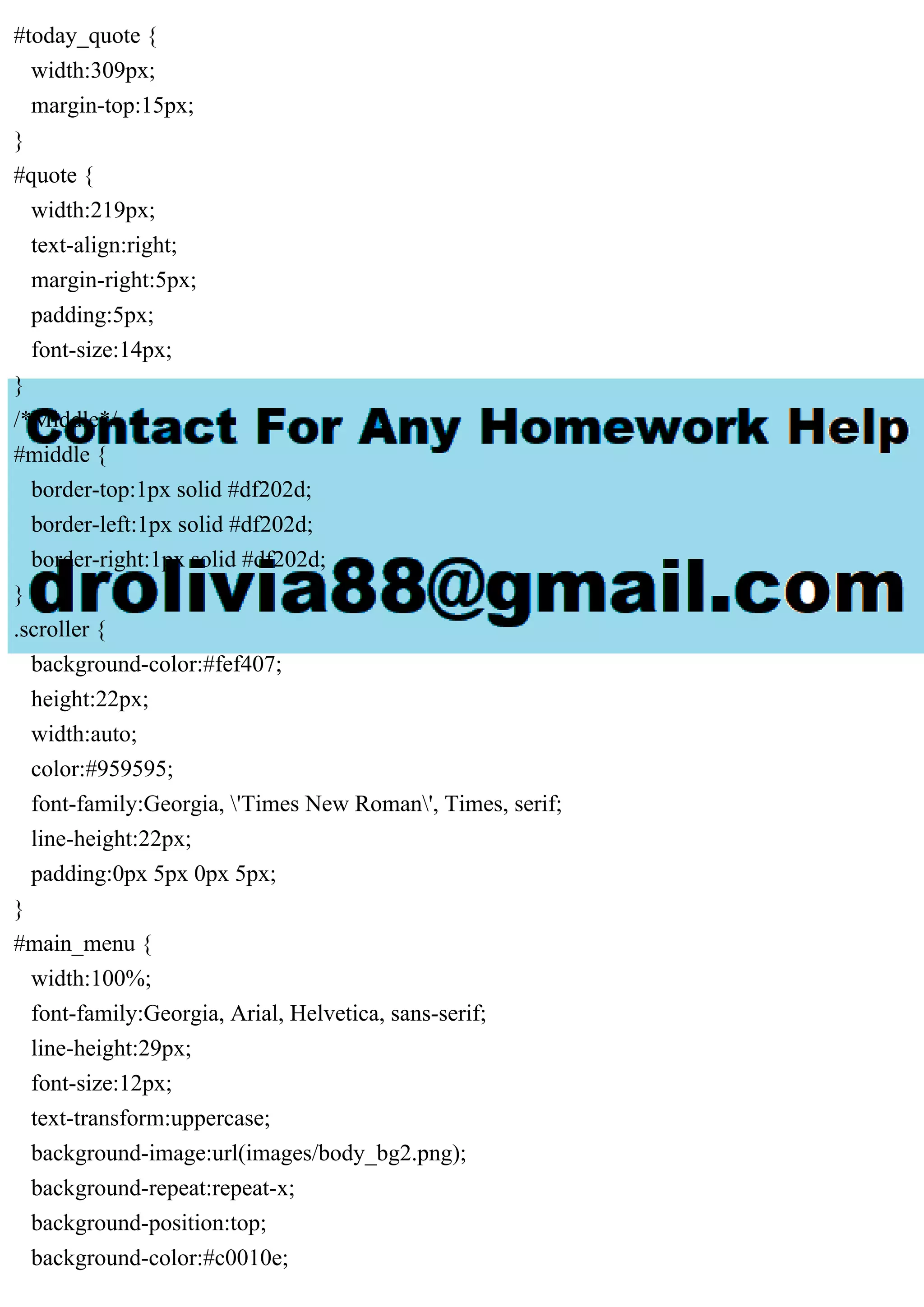 #today_quote {
width:309px;
margin-top:15px;
}
#quote {
width:219px;
text-align:right;
margin-right:5px;
padding:5px;
font-size:14px;
}
/*Middle*/
#middle {
border-top:1px solid #df202d;
border-left:1px solid #df202d;
border-right:1px solid #df202d;
}
.scroller {
background-color:#fef407;
height:22px;
width:auto;
color:#959595;
font-family:Georgia, 'Times New Roman', Times, serif;
line-height:22px;
padding:0px 5px 0px 5px;
}
#main_menu {
width:100%;
font-family:Georgia, Arial, Helvetica, sans-serif;
line-height:29px;
font-size:12px;
text-transform:uppercase;
background-image:url(images/body_bg2.png);
background-repeat:repeat-x;
background-position:top;
background-color:#c0010e;
 