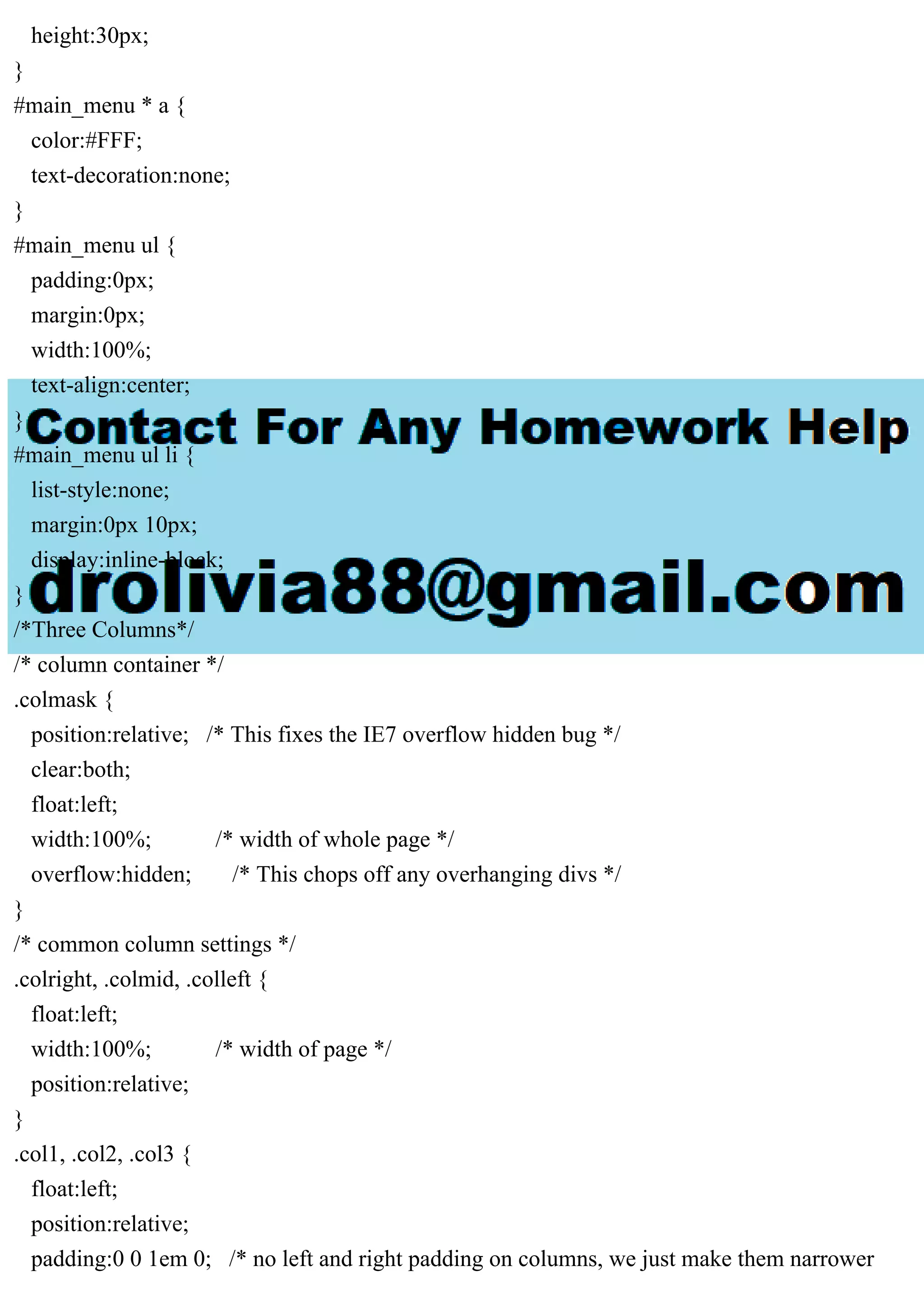 height:30px;
}
#main_menu * a {
color:#FFF;
text-decoration:none;
}
#main_menu ul {
padding:0px;
margin:0px;
width:100%;
text-align:center;
}
#main_menu ul li {
list-style:none;
margin:0px 10px;
display:inline-block;
}
/*Three Columns*/
/* column container */
.colmask {
position:relative; /* This fixes the IE7 overflow hidden bug */
clear:both;
float:left;
width:100%; /* width of whole page */
overflow:hidden; /* This chops off any overhanging divs */
}
/* common column settings */
.colright, .colmid, .colleft {
float:left;
width:100%; /* width of page */
position:relative;
}
.col1, .col2, .col3 {
float:left;
position:relative;
padding:0 0 1em 0; /* no left and right padding on columns, we just make them narrower
 