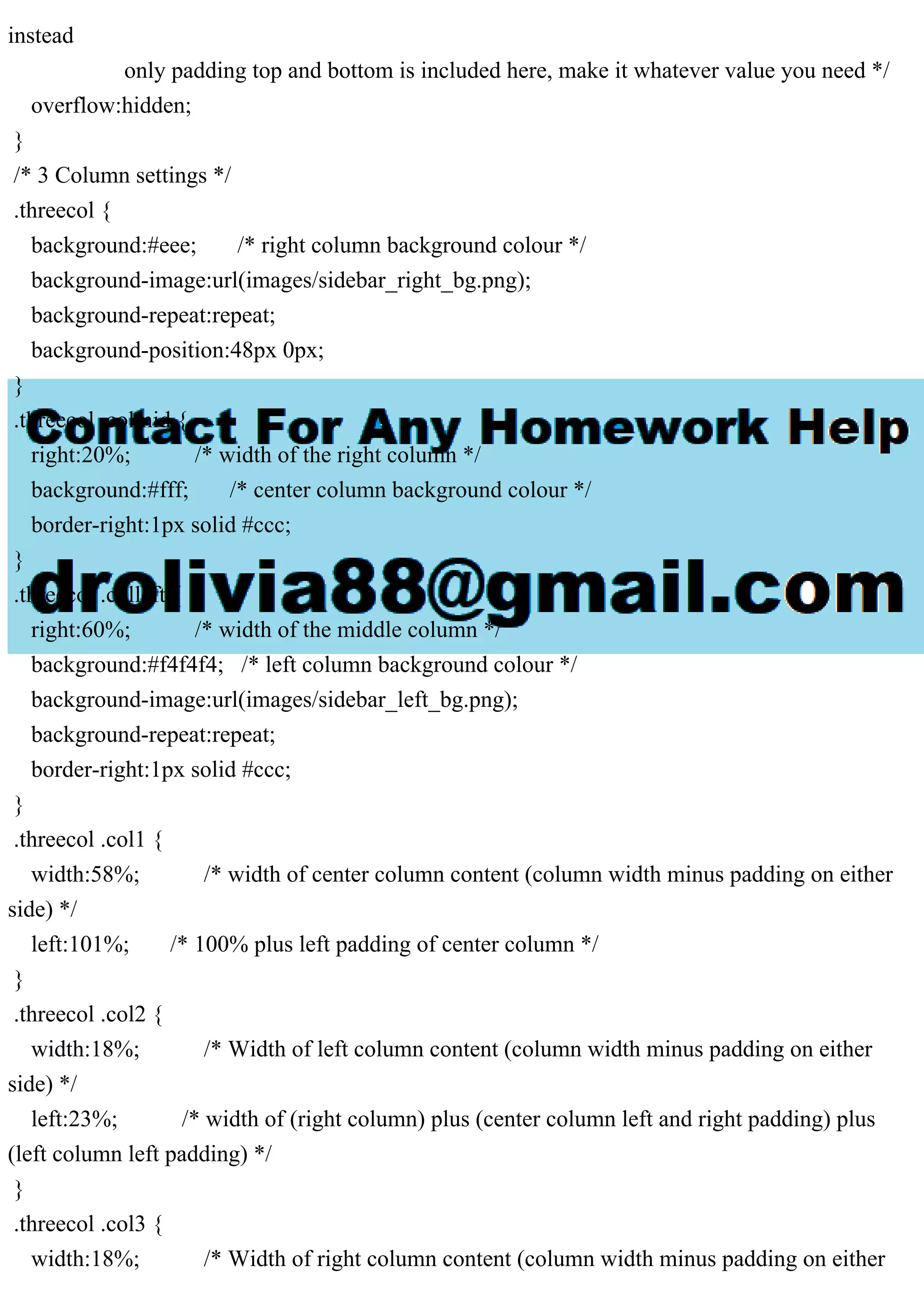 instead
only padding top and bottom is included here, make it whatever value you need */
overflow:hidden;
}
/* 3 Column settings */
.threecol {
background:#eee; /* right column background colour */
background-image:url(images/sidebar_right_bg.png);
background-repeat:repeat;
background-position:48px 0px;
}
.threecol .colmid {
right:20%; /* width of the right column */
background:#fff; /* center column background colour */
border-right:1px solid #ccc;
}
.threecol .colleft {
right:60%; /* width of the middle column */
background:#f4f4f4; /* left column background colour */
background-image:url(images/sidebar_left_bg.png);
background-repeat:repeat;
border-right:1px solid #ccc;
}
.threecol .col1 {
width:58%; /* width of center column content (column width minus padding on either
side) */
left:101%; /* 100% plus left padding of center column */
}
.threecol .col2 {
width:18%; /* Width of left column content (column width minus padding on either
side) */
left:23%; /* width of (right column) plus (center column left and right padding) plus
(left column left padding) */
}
.threecol .col3 {
width:18%; /* Width of right column content (column width minus padding on either
 