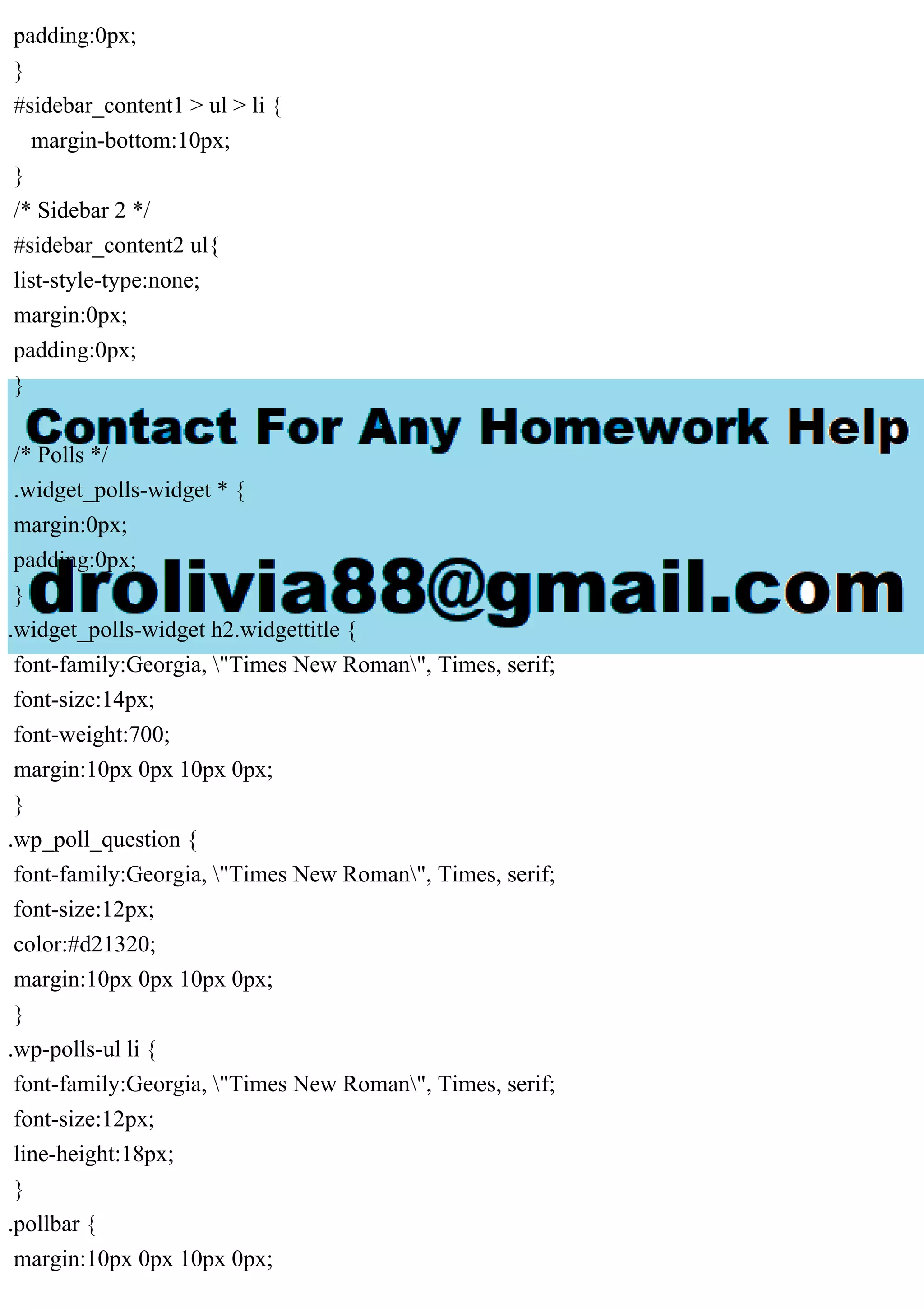 padding:0px;
}
#sidebar_content1 > ul > li {
margin-bottom:10px;
}
/* Sidebar 2 */
#sidebar_content2 ul{
list-style-type:none;
margin:0px;
padding:0px;
}
/* Polls */
.widget_polls-widget * {
margin:0px;
padding:0px;
}
.widget_polls-widget h2.widgettitle {
font-family:Georgia, "Times New Roman", Times, serif;
font-size:14px;
font-weight:700;
margin:10px 0px 10px 0px;
}
.wp_poll_question {
font-family:Georgia, "Times New Roman", Times, serif;
font-size:12px;
color:#d21320;
margin:10px 0px 10px 0px;
}
.wp-polls-ul li {
font-family:Georgia, "Times New Roman", Times, serif;
font-size:12px;
line-height:18px;
}
.pollbar {
margin:10px 0px 10px 0px;
 