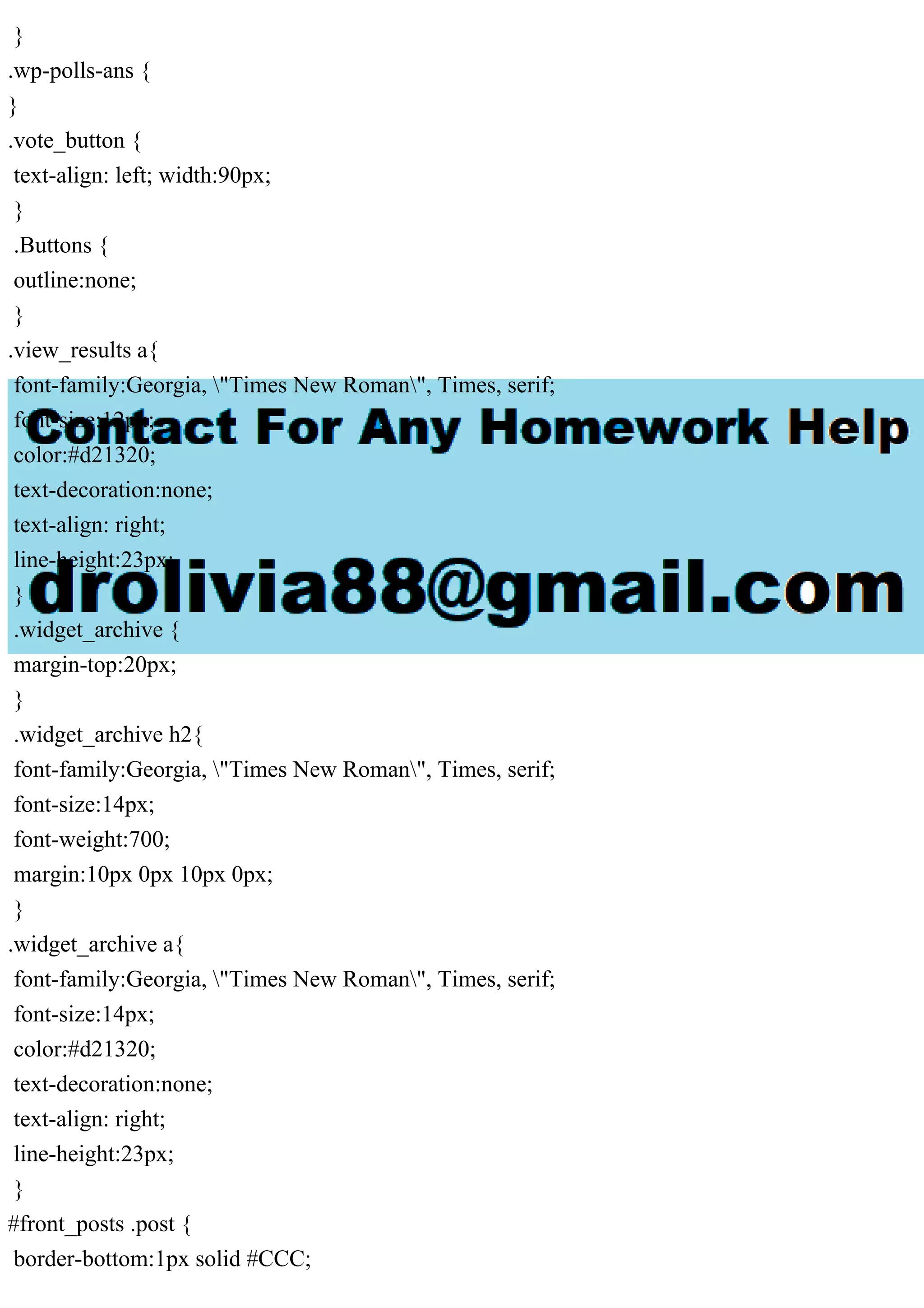 }
.wp-polls-ans {
}
.vote_button {
text-align: left; width:90px;
}
.Buttons {
outline:none;
}
.view_results a{
font-family:Georgia, "Times New Roman", Times, serif;
font-size:12px;
color:#d21320;
text-decoration:none;
text-align: right;
line-height:23px;
}
.widget_archive {
margin-top:20px;
}
.widget_archive h2{
font-family:Georgia, "Times New Roman", Times, serif;
font-size:14px;
font-weight:700;
margin:10px 0px 10px 0px;
}
.widget_archive a{
font-family:Georgia, "Times New Roman", Times, serif;
font-size:14px;
color:#d21320;
text-decoration:none;
text-align: right;
line-height:23px;
}
#front_posts .post {
border-bottom:1px solid #CCC;
 