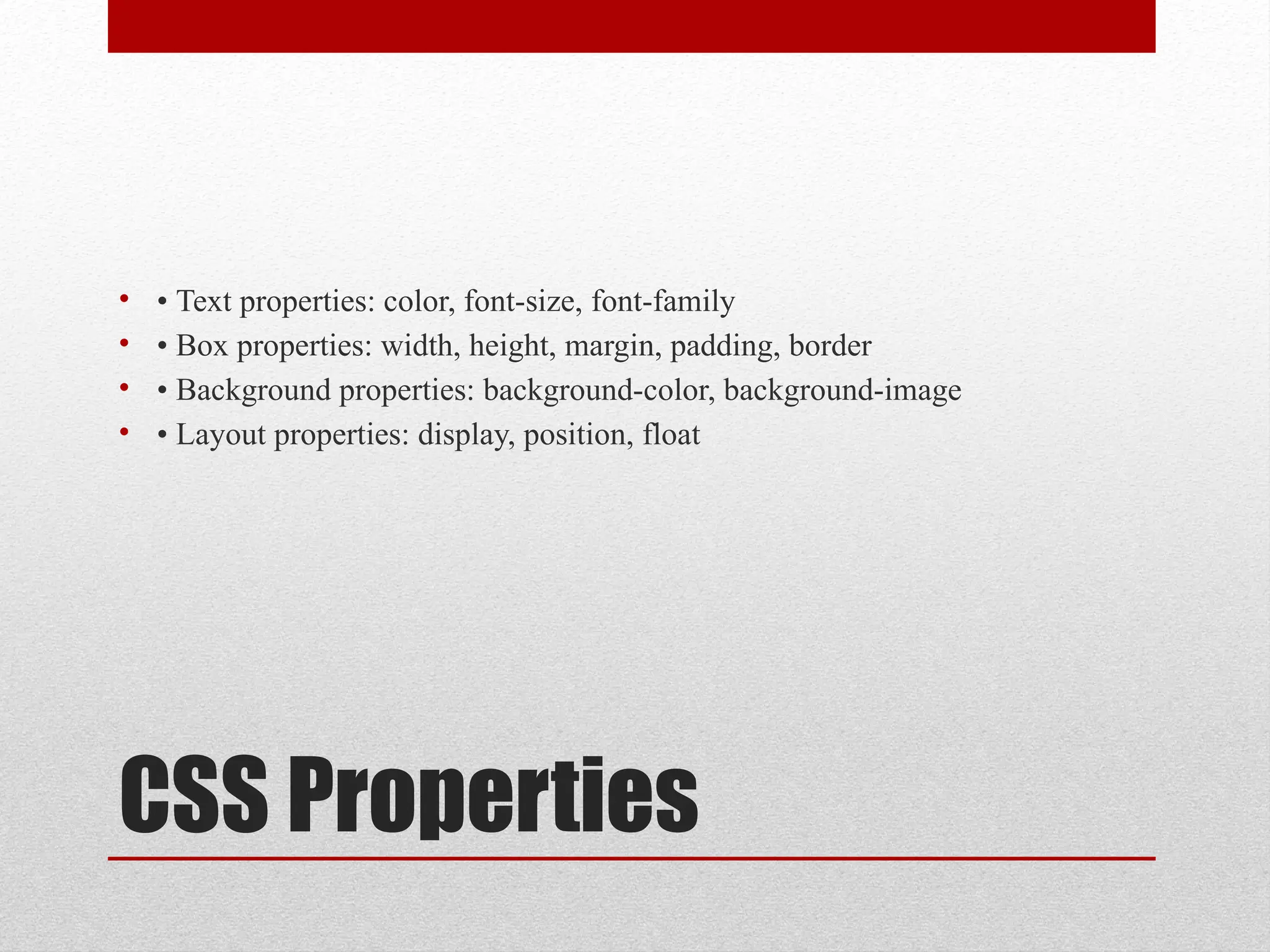 CSS Properties
• • Text properties: color, font-size, font-family
• • Box properties: width, height, margin, padding, border
• • Background properties: background-color, background-image
• • Layout properties: display, position, float
 
