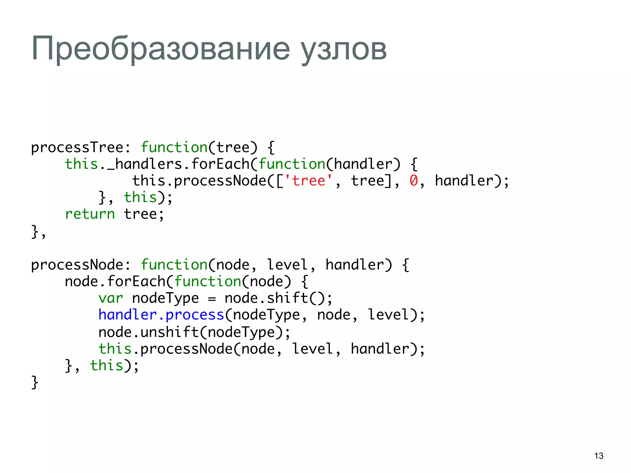 13
Преобразование узлов
processTree: function(tree) {	
this._handlers.forEach(function(handler) {	
this.processNode(['tree', tree], 0, handler);	
}, this);	
return tree;	
},	
	
processNode: function(node, level, handler) {	
node.forEach(function(node) {	
var nodeType = node.shift();	
handler.process(nodeType, node, level);	
node.unshift(nodeType);	
this.processNode(node, level, handler);	
}, this);	
}	
 